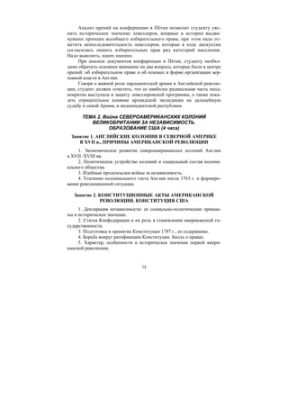 13
Анализ прений на конференции в Пётни позволит студенту уяс-
нить историческое значение левеллеров, впервые в истории выдви-
нувших принцип всеобщего избирательного права, при этом надо от-
метить непоследовательность левеллеров, которые в ходе дискуссии
согласились лишить избирательных прав ряд категорий населения.
Надо выяснить, каких именно.
При анализе документов конференции в Пётни, студенту необхо-
димо обратить основное внимание на два вопроса, которые были в центре
прений: об избирательном праве и об основах и форме организации вер-
ховной власти в Англии.
Говоря о важной роли парламентской армии в Английской револю-
ции, студент должен отметить, что ее наиболее радикальная часть неод-
нократно выступала в защиту левеллеровской программы, а также пока-
зать отрицательное влияние ирландской экспедиции на дальнейшую
судьбу и самой Армии, и индепендентской республики.
ТЕМА 2. Война СЕВЕРОАМЕРИКАНСКИХ КОЛОНИЙ
ВЕЛИКОБРИТАНИИ ЗА НЕЗАВИСИМОСТЬ.
ОБРАЗОВАНИЕ США (4 часа)
Занятие 1. АНГЛИЙСКИЕ КОЛОНИИ В СЕВЕРНОЙ АМЕРИКЕ
В XVII в., ПРИЧИНЫ АМЕРИКАНСКОЙ РЕВОЛЮЦИИ
1. Экономическое развитие североамериканских колоний Англии
в XVII–XVIII вв.
2. Политическое устройство колоний и социальный состав колони-
ального общества.
3. Идейные предпосылки войны за независимость.
4. Усиление колониального гнета Англии после 1763 г. и формиро-
вание революционной ситуации.
Занятие 2. КОНСТИТУЦИОННЫЕ АКТЫ АМЕРИКАНСКОЙ
РЕВОЛЮЦИИ. КОНСТИТУЦИЯ США
1. Декларация независимости: ее социально-политические принци-
пы и историческое значение.
2. Статья Конфедерации и их роль в становлении американской го-
сударственности.
3. Подготовка и принятие Конституции 1787 г., ее содержание.
4. Борьба вокруг ратификации Конституции. Билль о правах.
5. Характер, особенности и историческое значение первой амери-
канской революции.
Copyright ОАО «ЦКБ «БИБКОМ» & ООО «Aгентство Kнига-Cервис»
 