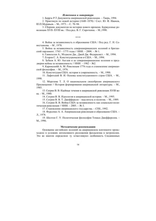 14
Источники и литература
1. Беррэс Р.Т Документы американской революции. – Тверь, 1994.
2. Практикум по новой истории (1640–1870) / Сост. Ю. Ф. Иванов,
Ю.П.Муравьев. – М., 1973. – С. 70–94.
3. Сборник документов по истории нового времени. Буржуазные ре-
волюции XVII–XVIII вв. / Под ред. В. Г. Сироткина. – М.,1990.
* * *
4. Война за независимость и образование США / Под ред. Г. Н. Се-
востьянова. – М , 1978.
5. Война за независимость североамериканских колоний и британ-
ский парламент. 1765 – 1775 годы.// ННИ. – 2008. – № 1.
6. Гамильтон А., Мэдисон Дж., Джей Дж. Федералист. – М., 1994.
7. Егоров С. А. Конституционализм в США. – М., 1994.
8. Зубков А. Ю. Англия и ее североамериканские колонии в пред-
дверии войны за независимость // ННИ. – 1982 – №2.
9. Каримскийй А. М. Революция 1776 года и становление американ-
ской философии. – М., 1976.
10. Конституция США: история и современность. – М., 1988.
11. Лафитский В. И. Основы конституционного строя США. – М.,
1998.
12. Морозова Т. Л. О национальном своеобразии американского
Просвещения // История формирования американской литературы. – М.,
1985.
13. Согрин В. В. Идейные течения в американской революции XVIII ве-
ка. – М., 1980.
14. Согрин В. В. Идеология в американской истории. – М., 1995.
15. Согрин В. В. Т. Джефферсон – мыслитель и политик. – М., 1989.
16. Согрин В. В. Война США за независимость как социально-поли-
тическая революция // ННИ. – 2005. – № 3.
17. Становление американского государства. – СПб., 1992.
18. Фурсенко А. А. Американская революция и образование США. –
Л., 1978.
19. Шелтон Г. У. Политическая философия Томаса Джефферсона. –
М., 1996.
Методические рекомендации
Основание английских колоний на американском континенте проис-
ходило в условиях интенсивного разложения феодализма в метрополии.
Это во многом определило ту «счастливую» особенность Соединенных
Copyright ОАО «ЦКБ «БИБКОМ» & ООО «Aгентство Kнига-Cервис»
 