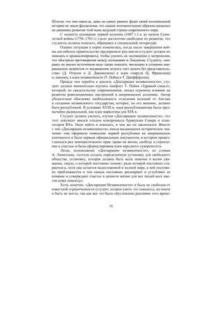 15
Штатов, что они никогда, даже на самых ранних фазах своей колониальной
истории не знали феодализма, что самым положительным образом сказалось
на динамике развития этой ныне ведущей страны современного мира.
С момента основания первой колонии (1607 г.) и до начала Семи-
летней войны (1756–1763 гг.) шло достаточно свободное их развитие, что
студенты должны показать, обращаясь к специальной литературе.
Однако ситуация в корне изменилась, когда после завершения вой-
ны английское правительство предприняло ряд шагов (студент должен их
показать и проанализировать), чтобы усилить их подчинение к метрополии,
что обострило противоречия между колониями и Лондоном. Студенту, опи-
раясь на анализ источников надо также показать эволюцию в сознании аме-
риканских патриотов от выдвижения лозунга «нет налога без представитель-
ства» (Д. Отисом и Д. Дикинсоном) к идеи гомруля (Б. Франклина)
и, наконец, к идеи независимости (Т. Пейна и Т. Джефферсона).
Прежде чем перейти к анализу «Декларации независимости», сту-
дент должен внимательно изучить памфлет Т. Пейна «Здравый смысл»,
который, по свидетельству современников, оказал огромное влияние на
развитие революционных настроений в американских колониях. Автор
убедительно обосновал необходимость отделения колоний от Англии
и создании независимого государства, которое, по его мнению, должно
быть республикой. В условиях XVIII в. идея республиканизма была чрез-
вычайно радикальной, как идея марксизма для XIX в.
Студент должен уяснить, изучая «Декларацию независимости», что
этот документ явился плодом компромисса буржуазии Севера и план-
таторов Юга. Надо найти и показать, в чем же он заключался. Вместе
с тем «Декларация независимости» имела выдающееся историческое зна-
чение: она оформила появление первой республики на американском
континенте и была первым официальным документом, в котором провоз-
глашался ряд демократических прав: право на жизнь, свободу и стремле-
ние к счастью и была сформулирована идея народного суверенитета.
Люди, подписавшие «Декларацию независимости», по словам
А. Линкольна, «хотели создать определенную установку для свободного
общества, установку, которая должна быть всем знакома и всеми ува-
жаема; такую, о которой постоянно помнят, ради которой постоянно ста-
раются и, хотя она остается недостежимой в полной мере, к ней постоян-
но приближаются и тем самым постоянно расширяют и углубляют ее
влияние и утверждают счастье и ценноти жизни для все людей всех цве-
тов кожи повсюду».
Хотя, конечно, «Декларация Независимости» и была не свободна от
известной ограниченности (студент должен уметь это показать), но иначе
и быть не могло, так как все это было обусловлено реалиями того време-
Copyright ОАО «ЦКБ «БИБКОМ» & ООО «Aгентство Kнига-Cервис»
 