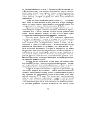 16
ни. Написав Декларацию, ее автор Т. Джефферсон обессмертил свое имя,
а Декларация по праву является одним из великих документов американ-
ской истории, который оказал огромное влияние на дальнейшее развитие
политической мысли не только в Америке, но и в Европе. Он открывал
новую страницу в истории международного права и государственного
строительства.
Прежде чем приступить к анализу Конституции 1787 г., следует вы-
явить общие причины, которые вызвали пересмотр «Статей конфедера-
ции» и стремление укрепить центральный государственный аппарат. При
этом, разумеется, не следует забывать о восстании Д. Шейса.
При изучении «Статей конфедерации» следует обратить особое вни-
мание на пункты, которые тщательно фиксируют права штатов, проана-
лизировать роль «Комитета штатов», который являлся правительством
страны. Анализ документа поможет студенту сделать общий вывод
о степени централизации молодого американского государства.
Переход к анализу Конституции 1787 г. необходимо также охарак-
теризовать исторические условия, в которых она разрабатывалась,
и борьбу, которая развернулась при ее составлении, принемая во внима-
ние классовый состав Конституционного Конвента во главе с Дж. Ва-
шингтоном и, кроме того, отметить роль Д Мэдисона как «архитектора
американской конституции». Надо показать, что и Конституция 1787 г.
была результатом компромисса буржуазии и плантаторов, что можно
рассматривать и как показатель высокой политической культуры депута-
тов Конвента, которые смогли прийти к консенсусу при обсуждении са-
мых сложных спорных вопросов. Разумеется, студент должен четко оп-
ределить функции законодательной, исполнительной и судебной власти.
Особо следует сказать об избирательном праве далее надо рассмотреть
проблему рабства в Конституции.
Большой интерес представляет борьба вокруг ратификации Кон-
ституции США, которая в конечном итоге привела к внесению в нее важ-
ных и прогрессивных дополнений, оформленных в «Билле о правах».
Этот документ должен быть тщательно проанализирован студентом.
Говоря об историческом значении Американской революции, сту-
дент должен раскрыть высказывание К. Маркса, известного немецкого
ученого и революционера, который отмечал, что она прозвучала «набат-
ным колоколом для европейской буржуазии и дала первый толчок евро-
пейской революции XVIII века». При этом студенту необходимо пом-
нить, что при появлении американского государства получает новый
импульс теория предопределения особой роли США в мировой истории.
Так американский президент В. Вильсон заявил, что «Соединенные Шта-
ты при своем рождении уведомили человечество: Мы пришли спасти
Copyright ОАО «ЦКБ «БИБКОМ» & ООО «Aгентство Kнига-Cервис»
 