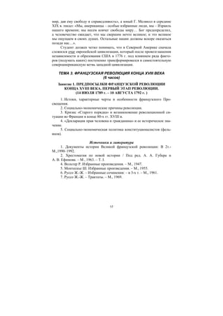 17
мир, дав ему свободу и справедливость», а юный Г. Мелвилл в середине
XIX в. писал: «Мы, американцы – особые избранные люди, мы – Израиль
нашего времени; мы несем ковчег свободы миру… Бог предопределил,
а человечество ожидает, что мы свершим нечто великое; и это великое
мы ощущаем в своих душах. Остальные нации должны вскоре оказаться
позади нас…».
Студент должен четко понимать, что в Северной Америке сначала
сложился очаг европейской цивилизации, который после провозглашения
независимости и образования США в 1776 г. под влиянием ряда факто-
ров (подумать каких) постепенно трансформировался в самостоятельную
североамериканскую ветвь западной цивилизации.
ТЕМА 3. ФРАНЦУЗСКАЯ РЕВОЛЮЦИЯ КОНЦА XVIII ВЕКА
(6 часов)
Занятие 1. ПРЕДПОСЫЛКИ ФРАНЦУЗСКОЙ РЕВОЛЮЦИИ
КОНЦА XVIII ВЕКА. ПЕРВЫЙ ЭТАП РЕВОЛЮЦИИ.
(14 ИЮЛЯ 1789 г. – 10 АВГУСТА 1792 г. )
1. Истоки, характерные черты и особенности французского Про-
свещения.
2. Социально-экономические причины революции.
3. Кризис «Старого порядка» и возникновение революционной си-
туации во Франции в конце 80-х гг. XVIII в.
4. «Декларация прав человека и гражданина» и ее историческое зна-
чение.
5. Социально-экономическая политика конституционалистов (фель-
янов).
Источники и литература
1. Документы истории Великой французской революции: В 2т.-
М.,1990–1992.
2. Хрестоматия по новой истории / Под ред. А. А. Губера и
А. В. Ефимова. – М , 1963. – T. I.
4. Вольтер Р. Избранные произведения. – М., 1947.
5. Монтескье Ш. Избранные произведения. – М., 1955.
6. Руссо Ж.-Ж. – Избранные сочинения: – в 3-х т. – М., 1961.
7. Руссо Ж.-Ж. – Трактаты. – М., 1969.
Copyright ОАО «ЦКБ «БИБКОМ» & ООО «Aгентство Kнига-Cервис»
 