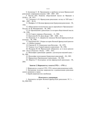 18
* * *
8. Блумендау С. Ф. Просвещение и проблема истоков Французской
революции: современное видение // ВИ – 2003 – №9.
9. Волгин В.П. Развитие общественной мысли во Франции в
XVIII в. – М., 1977.
10. Гладышев А. В. Французская революция: взгляд из XXI века //
ВИ. – 2007. – № 10.
11. Манфред А.З. Великая французская буржуазная революция – М.,
1983.
12. Общественно-политические мысли европейского Просвещения /
Под ред. Н. М. Мещеряковой. – М., 2002.
13. От Просвещения к революции: из истории общественной мысли.
– М., 1990.
14. От Старого порядка к Революции. – Л., 1988.
15. Пантелеев М. М. Дени Дидро // ВИ. – 2008. – № 2.
16. Пименова Л. А. Дворянство накануне Великой французской ре-
волюции. – М., 1986.
17. Ревуненков В.Г. Очерки истории Великой французской револю-
ции. – Л. [Любое издание].
18. Сиволап И. Л. Социальные идеи Вольтера. – М., 1978.
19. Токвиль А де. Старый порядок и революция – М., 1996.
20. Федорова М. М. Французский либерализм: до и после револю-
ции – Руссо и Констан // Полис. – 1993. – № 6.
21. Философия и революция: сравнив с достигнутым высокий идеал. –
М., 1989.
22. Философия эпохи ранних буржуазных революций. – М., 1983.
23. Французское Просвещение и революция, – М.,1989.
24. Шарнтье Р. Культурные истоки французской революции.– М.,
2001.
Занятие 2. Жирондисты у власти (1792 г. – 1793 г.)
1. Жирондисты у власти (1792–1793): начало революционных войн.
2. Внутренняя политика жирондистов и радикализация революци-
онного движения в стране.
3. Борьба жирондистов и якобинцев.
Источники и литература
1. Документы истории Великой французской революции: В 2 т. –
М.,1990-1992.
Copyright ОАО «ЦКБ «БИБКОМ» & ООО «Aгентство Kнига-Cервис»
 