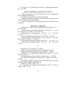 20
20. Чудинов А. В. Размышления англичан о Французской револю-
ции. – М., 1996.
Занятие 3. Якобинская диктатура (1793–1794 гг.)
1. Приход якобинцев к власти. Конституция 1793 г. Организация
власти якобинской диктатуры.
2. Социально-экономическая политика якобинцев.
3. Борьба группировок среди якобинцев. Проблемы якобинской дик-
татуры в современной историографии.
4. Итоги и историческое значение Французской революции конца
XVIII века.
Источники и литература
1. Документы истории Великой французской революции: В 2 т. –
М., 1990–1992.
2. Французская буржуазная революция 1789–1784 гг. / Сост.
Н. А. Кислица. – М., 1968. – С. 26–28, 95–109.
3. Хрестоматия по новой истории. – М.,1963. – T. I. – С.154–156,
163–164.
4. Кутон Ж. Избранные произведения. 1793–1794. – М., 1994.
5. Революционное правительство в эпоху Конвента / Под ред.
Н. М. Лукина. – М., 1957. – С. 230–243.
6. Робеспьер М. Избранные произведения: В 3-х т. – М., 1965. – Т. 2.
7. Хрестоматия по новой истории. – М., 1963. – T. I. – С.182–185,
192–197.
***
8. Батентэр, Э. и Р. Кондорсе. – М., 2001.
9. Бёрк Э. Размышления о революции во Франции.- М.,1993.
10.Буржуазия и Великая французская революция. – М.,1989.
11.Виллар Т. и К. Формирование французской нации (X – начало
XIX вв.) – М., 1957.
12Великая французская революция и современность. – М., 1990.
13. Генифе П .Политика революционного террора 1789-1794. –
М.,2003.
14..Генифе П. Террор: случайность или неизбежный результат рево-
люций? Из уроков французской революции
XVIII века. // ННИ. – 2003. – №3.
15. Гладышев А.В. Французская революция: взгляд из XXI ве-
ка//ВИ. – 2007. – № 10.
Copyright ОАО «ЦКБ «БИБКОМ» & ООО «Aгентство Kнига-Cервис»
 