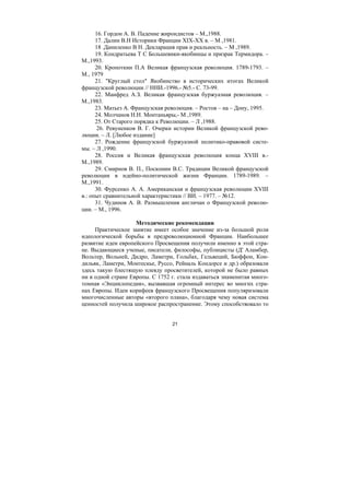 21
16. Гордон А. В. Падение жирондистов – М.,1988.
17. Далин В.Н Историки Франции XIX-XX в. – М ,1981.
18 .Даниленко В Н. Декларация прав и реальность. – М ,1989.
19. Кондратьева Т С Большевики-якобинцы и призрак Термидора. –
М.,1993.
20. Кропоткин П.А Великая французская революция. 1789-1793. –
М., 1979
21. "Круглый стол" Якобинство в исторических итогах Великой
французской революции // ННИ.-1996.- №5.- С. 73-99.
22. Манфред А.З. Великая французская буржуазная революция. –
М.,1983.
23. Матьез А. Французская революция. – Ростов – на – Дону, 1995.
24. Молчанов Н.Н. Монтаньяры,- М ,1989.
25. От Старого порядка к Революции. – Л ,1988.
26. Ревуненков В. Г. Очерки истории Великой французской рево-
люции. – Л. [Любое издание]
27. Рождение французской буржуазной политико-правовой систе-
мы. – Л ,1990.
28. Россия и Великая французская революция конца XVIII в.-
М.,1989.
29. Смирнов В. П., Посконин B.C. Традиции Великой французской
революции в идейно-политической жизни Франции. 1789-1989. –
М.,1991.
30. Фурсенко А. А. Американская и французская революции XVIII
в.: опыт сравнительной характеристики // ВИ. – 1977. – №12.
31. Чудинов А. В. Размышления англичан о Французской револю-
ции. – М., 1996.
Методические рекомендации
Практическое занятие имеет особое значение из-за большой роли
идеологической борьбы в предреволюционной Франции. Наибольшее
развитие идеи европейского Просвещения получили именно в этой стра-
не. Выдающиеся ученые, писатели, философы, публицисты (Д' Аламбер,
Вольтер, Вольней, Дидро, Ламетри, Гольбах, Гельвеций, Бюффон, Кон-
дильяк, Ламетри, Монтескье, Руссо, Рейналь Кондорсе и др.) образовали
здесь такую блестящую плеяду просветителей, которой не было равных
ни в одной стране Европы. С 1752 г. стала издаваться знаменитая много-
томная «Энциклопедия», вызвавшая огромный интерес во многих стра-
нах Европы. Идеи корифеев французского Просвещения популяризовали
многочисленные авторы «второго плана», благодаря чему новая система
ценностей получила широкое распространение. Этому способствовало то
Copyright ОАО «ЦКБ «БИБКОМ» & ООО «Aгентство Kнига-Cервис»
 