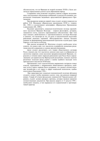 22
обстоятельство, что во Франции во второй половине XVIII в. были дос-
тигнуты определенные успехи в деле образования народа.
Содержание темы позволяет построить занятие в форме заслушива-
ния и последующего обсуждения сообщений студентов об основных тео-
ретических концепциях виднейших представителей французского Про-
свещения.
При раскрытии вопросов первой темы студент должен опираться на
работу Х.Н. Момджана «Французское просвещение XVIII в.: очерки»
(М., 1983.) и коллективную монографию «Французское Просвещение
и революция» (М., 1989.).
Надлежит рассмотреть социально-политические взгляды крупней-
шего мыслителя Франции Вольтера – «короля философов», историка,
знаменитого поэта, идеолога «просвещенного абсолютизма». При этом
надо показать двойственность и противоположность взглядов Вольтера
и доказать, что несмотря на это, его роль в идеологической подготовке
революции оказалась огромной. «Вольтерьянство» оказало большое
влияние на формирование революционной идеологии в целом ряде стран
Европы, в том числе и в России.
При анализе воззрений Ш. Монтескье студенту необходимо четко
усвоить, что нового внес этот мыслитель в разработку концепции разде-
ления властей в сравнении со своими предшественниками.
Далее следует рассмотреть суть теории общественного договора
Руссо, показать как этот мыслитель доносил свои идеи и соображения до
достаточно широких слоев населения предреволюционной Франции, оп-
ределить в течении каких периодов революции идеи Руссо были опреде-
ляющими для правительства Французской республики, показать наличие
различных подходов среди ученых к оценке идейного наследия этого
оригинального мыслителя XVIII века.
Просвещение стало идеологическим выражением интересов новых
классов, совпадавших с направлением общественного прогресса; идей-
ные устои Старого порядка были подорваны, что оказало соответствую-
щее воздействие и на здвиги в сфере социальной психологии, идейно
подготовило Революцию 1789 г.
При характеристике социально-экономической политики фёльянов
студенту следует особое внимание уделить тому, как решался аграрный
вопрос. Говоря об отмене феодальных повинностей Учредительным соб-
ранием, студент должен раскрыть причины, которые вызвали принятие
соответствующих документов. При анализе декрета от 11 августа 1789 г.
необходимо показать, в чем выражался его ограниченный и противоре-
чивый характер.
Copyright ОАО «ЦКБ «БИБКОМ» & ООО «Aгентство Kнига-Cервис»
 