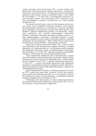 24
ступая к изучению текста Конституции 1793 г., студент должен четко
представлять себе исключительно сложную обстановку, в которой при-
нимался этот законодательный акт. Эта обстановка сделала невозможным
проведение конституции в жизнь до окончания войны, а затем вопрос
был снят вообще, т. к. 27 июля 1793 г. пала якобинская диктатура. Сту-
денту надлежит показать, как в Конституции 1793 г. отразились основ-
ные идеи якобинцев, и подумать о соответствии этих 1 идей условиям
конкретной эпохи.
На третьем занятии студенту следует особое внимание уделить ана-
лизу систем власти якобинской диктатуры. Надлежит четко показать
роль Национального Конвента, его деятельность и структуру, партийный
состав и разобрать его историческое значение. Надо также показать связь
Конвента с народом, Якобинскими клубами и его филиалами, с народ-
ными комитетами; роль петиций, приносившихся санкюлотами
в Конвент, публичность заседаний, освещение его работы в печати и т. д.
Надо проанализировать деятельность комиссаров Конвента в армии.
Серьезного внимания студента требует также анализ работы и структура
центральных органов республики – КОСа и КОБа. Надо остановиться на
исполнительных органах Конвента – министерствах, комиссиях.
Приступая к изучению текста Конституции 1793 г., студент должен
четко представлять себе исключительно сложную обстановку, в которой
принимался этот законодательный акт. Эта обстановка сделала невозмож-
ным проведение конституции в жизнь до окончания войны, а затем вопрос
был снят вообще, т.к. 27 июля 1793 г. отразились основные идеи якобинцев,
и подумать о соответствии этих идей условиям конкретной эпохи.
Среди мероприятий якобинской власти исключительное значение
имело уничтожение элементов феодальных отношений в деревне. Особое
внимание надо уделить анализу двух важнейших актов – декрета Нацио-
нального Конвента 3 июля 1793 г. о продаже национальных имуществ и
17 июля 1793 г. о полном уничтожении феодальных прав. Правильное
понимание этих важнейших документов якобинцев поможет объяснить и
причины выдающихся военных побед армий Республики, и причины па-
дения якобинской диктатуры.
Декрет Национального Конвента о всеобщем максимуме 20 сентяб-
ря 1793 г. должен быть верно понят студентом. Следует четко уяснить,
кому и почему был необходим максимум, кто от него выиграл, а кому он
был ненавистен и почему. Уместно напомнить, что якобинская диктатура
сохранила антирабочий закон Ле Шапелье 1791 г.
Необходимо четко представлять, по каким вопросам развернулась
ожесточенная борьба внутри якобинского лагеря весной 1794 г., кто та-
кие «бешеные», «снисходительные», обрертисты.
Copyright ОАО «ЦКБ «БИБКОМ» & ООО «Aгентство Kнига-Cервис»
 