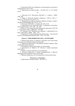 26
2. Революция 1848 года во Франции в воспоминаниях участников и
современников.- М.-Л.,1934.
3. Хрестоматия по новой истории. – М.,1965.-Т.П.- С. 73-77, 80-82,
87-88.
***
4. "Круглый стол": Революция 1848-1849 гг. в Европе // ННИ.-
1988,- №6.
5. Маркс К. Классовая борьба во Франции с 1848 по 1850 г; //
Маркс. К., Энгельс Ф. Соч.-2-е изд.-Т.7.
6. Международное рабочее движение. Вопросы истории и теории /
Под ред. Б Н.Пономарева.-М.,1976.-Т.1.-Гл.7.
7. Революции 1848-1849 гг. в Европе.-М.,1952.-T.I-II.
8. Сиротинская И. М. Революция 1848 г. во Франции в воспомина-
ниях современников // Ф.Е. 1985. – М., 1985.
9.Собуль А. Из истории Великой буржуазной революции 1789-1794
гг. и революции 1848 г. во Франции. – М. 1960.
10. Таньшина Н.П. Орлеанистская Франция и «европейский кон-
церт». 1830-1848 гг.//ННИ. – 2005. – № 3.
11.Фармонов Р. Развитие французской общественно – политической
мысли в годы Второй республики (1848 – 1851) – М., 1992.
Занятие 2 . РЕВОЛЮЦИЯ 1848–1849 гг. В ГЕРМАНИИ
1. Причины революции, ее характер и движущие силы. Расстановка
классовых сил в Германии накануне революции.
2. Мартовские революции в государствах Южной Германии. Мар-
товская революция в Пруссии.
3. Роль рабочего класса в революции, его организации.
4. Деятельность К. Маркса и Ф. Энгельса в период революции
1848–1849 гг.
5. Борьба за единую Германию в ходе революции.
6. Политика буржуазии и победа контрреволюции в Пруссии.
Франкфуртский парламент. Конституция 1849 г.
7. Причины поражения, итоги, историческое значение революции.
Источники и литература
1. Хрестоматия по новой истории. – М.,1965.-T.l.
Copyright ОАО «ЦКБ «БИБКОМ» & ООО «Aгентство Kнига-Cервис»
 