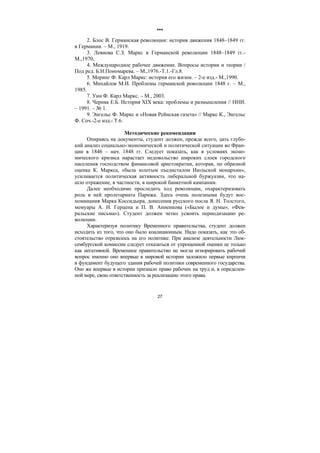 27
***
2. Блос В. Германская революции: история движения 1848–1849 гг.
в Германии. – М., 1919.
3. Левиова С.З. Маркс в Германской революции 1848–1849 гг.-
М.,1970,
4. Международное рабочее движение. Вопросы истории и теории /
Под ред. Б.Н.Пономарева. – М.,1976.-Т.1.-Гл.8.
5. Меринг Ф. Карл Маркс: история его жизни. – 2-е изд.- М.,1990.
6. Михайлов М.И. Проблемы германской революции 1848 г. – М.,
1985.
7. Уин Ф. Карл Маркс. – М., 2003.
8. Черняк Е.Б. История XIX века: проблемы и размышления // ННИ.
– 1991. – № 1.
9. Энгельс Ф. Маркс и «Новая Рейнская газета» // Маркс К., Энгельс
Ф. Соч.-2-е изд.- Т.6.
Методические рекомендации
Опираясь на документы, студент должен, прежде всего, дать глубо-
кий анализ социально-экономической и политической ситуации во Фран-
ции в 1846 – нач. 1848 гг. Следует показать, как в условиях эконо-
мического кризиса нарастает недовольство широких слоев городского
населения господством финансовой аристократии, которая, по образной
оценке К. Маркса, «была золотым пъедисталом Июльской монархии»,
усиливается политическая активность либеральной буржуазии, что на-
шло отражение, в частности, в широкой банкетной кампании.
Далее необходимо проследить ход революции, охарактеризовать
роль в ней пролетариата Парижа. Здесь очень полезными будут вос-
поминания Марка Коссидьера, донесения русского посла Я. Н. Толстого,
мемуары А. И. Герцена и П. В. Анненкова («Былое и думы», «Фев-
ральские письма»). Студент должен четко усвоить периодизацию ре-
волюции.
Характеризуя политику Временного правительства, студент должен
исходить из того, что оно было коалиционным. Надо показать, как это об-
стоятельство отразилось на его политике. При анализе деятельности Люк-
сембургской комиссии следует отказаться от упрощенной оценки ее только
как негативной. Временное правительство не могла игнорировать рабочий
вопрос именно оно впервые в мировой истории заложило первые кирпичи
в фундамент будущего здания рабочей политики современного государства.
Оно же впервые в истории признало право рабочих на труд и, в определен-
ной мере, свою ответственность за реализацию этого права.
Copyright ОАО «ЦКБ «БИБКОМ» & ООО «Aгентство Kнига-Cервис»
 