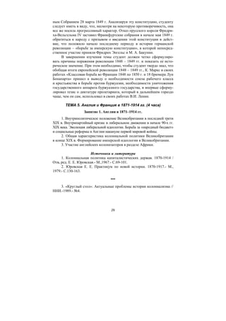 29
ным Собранием 28 марта 1849 г. Анализируя эту конституцию, студенту
следует иметь в виду, что, несмотря на некоторую противоречивость, она
все же носила прогрессивный характер. Отказ прусского короля Фридри-
ха-Вельгельма IV заставил Франкфуртские собрания в начале мая 1849 г.
обратиться к народу с призывом о введении этой конституции в дейст-
вие, что положило начало последнему периоду в истории германской
революции – «борьбе за имперскую конституцию», в которой непосред-
ственное участие приняли Фридрих Энгельс и М. А. Бакунин.
В завершении изучения темы студент должен четко сформулиро-
вать причины поражения революции 1848 – 1849 гг. и показать ее исто-
рическое значение. При этом необходимо, чтобы студент твердо знал, что
обобщая итоги европейской революции 1848 – 1849 гг., К. Маркс в своих
работах «Классовая борьба во Франции 1848 по 1850 г. и 18 брюмера Луи
Бонапарта» пришел к выводу о необходимости союза рабочего класса
и крестьянства в борьбе против буржуазии, необходимости уничтожения
государственного аппарата буржуазного государства, и впервые сформу-
лировал тезис о диктатуре пролетариата, который в дальнейшем гораздо
чаще, чем он сам, использовал в своих работах В.И. Ленин.
ТЕМА 5. Англия и Франция в 1871-1914 гг. (4 часа)
Занятие 1. Англия в 1871–1914 гг.
1. Внутриполитическое положение Великобритании в последней трети
XIX в. Внутрипартийный кризис в либеральном движении в начале 90-х гг.
XIX века. Эволюция либеральной идеологии. Борьба за «народный бюджет»
и социальные реформы в Англии накануне первой мировой войны.
2. Общая характеристика колониальной политики Великобритании
в конце XIX в. Формирование имперской идеологии в Великобритании.
3. Участие английских колонизаторов в разделе Африки.
Источники и литература
1. Колониальная политика капиталистических держав. 1870-1914 /
Отв. ред. Е. Е. Юровская.- М.,1967.- С.69-101.
2. Юровская Е. Е. Практикум по новой истории. 1870-1917.- М.,
1979.- С.130-163.
***
3. «Круглый стол»: Актуальные проблемы истории колониализма //
ННИ.-1989.- №4.
Copyright ОАО «ЦКБ «БИБКОМ» & ООО «Aгентство Kнига-Cервис»
 