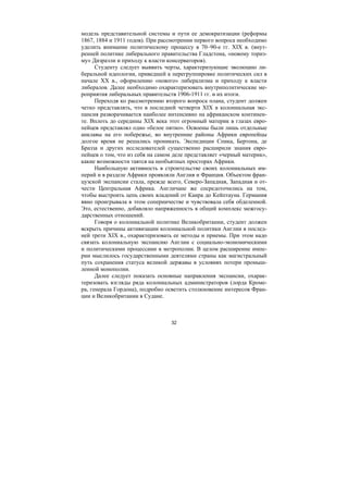 32
модель представительной системы и пути ее демократизации (реформы
1867, 1884 и 1911 годов). При рассмотрении первого вопроса необходимо
уделить внимание политическому процессу в 70–90-е гг. XIX в. (внут-
ренней политике либерального правительства Гладстона, «новому ториз-
му» Дизраэли и приходу к власти консерваторов).
Студенту следует выявить черты, характеризующие эволюцию ли-
беральной идеологии, приведшей к перегруппировке политических сил в
начале ХХ в., оформлению «нового» либерализма и приходу к власти
либералов. Далее необходимо охарактеризовать внутриполитические ме-
роприятия либеральных правительств 1906-1911 гг. и их итоги.
Переходя ко рассмотрению второго вопроса плана, студент должен
четко представлять, что в последней четверти XIX в колониальная экс-
пансия разворачивается наиболее интенсивно на африканском континен-
те. Вплоть до середины XIX века этот огромный материк в глазах евро-
пейцев представлял одно «белое пятно». Освоены были лишь отдельные
анклавы на его побережье, во внутренние районы Африки европейцы
долгое время не решались проникать. Экспедиции Спика, Бертона, де
Бразза и других исследователей существенно расширили знания евро-
пейцев о том, что из себя на самом деле представляет «черный материк»,
какие возможности таятся на необъятных просторах Африки.
Наибольшую активность в строительстве своих колониальных им-
перий и в разделе Африки проявляли Англия и Франция. Объектом фран-
цузской экспансии стала, прежде всего, Северо-Западная, Западная и от-
чести Центральная Африка. Англичане же сосредоточились на том,
чтобы выстроить цепь своих владений от Каира до Кейптауна. Германия
явно проигрывала в этом соперничестве и чувствовала себя обделенной.
Это, естественно, добавляло напряженность в общий комплекс межгосу-
дарственных отношений.
Говоря о колониальной политике Великобритании, студент должен
вскрыть причины активизации колониальной политики Англии в послед-
ней трети XIX в., охарактеризовать ее методы и приемы. При этом надо
связать колониальную экспансию Англии с социально-экономическими
и политическими процессами в метрополии. В целом расширение импе-
рии мыслилось государственными деятелями страны как магистральный
путь сохранения статуса великой державы в условиях потери промыш-
ленной монополии.
Далее следует показать основные направления экспансии, охарак-
теризовать взгляды ряда колониальных администраторов (лорда Кроме-
ра, генерала Гордона), подробно осветить столкновение интересов Фран-
ции и Великобритании в Судане.
Copyright ОАО «ЦКБ «БИБКОМ» & ООО «Aгентство Kнига-Cервис»
 