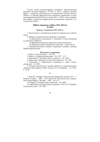 34
Студент должен проанализировать документы, характеризующие
внешнюю политику Франции в 70–90-е гг. XIX в., выявить причины
франко – германских противоречий и их проявления ("военные тревоги"
70-80-х гг.), факторы франко-русского сближения, оформление и содер-
жание франко-русской Антанты в начале 90-х гг. XIX в., цели, направле-
ния, формы и результаты французской колониальной экспансии в по-
следней трети XIX в.
ТЕМА 6. Германия и США в 1871–1914 гг.
(4 часа)
Занятие 1. Германия в 1871–1914 гг.
1. Политическое и экономическое развитие Германии после объеди-
нения.
2. Рабочее и социалистическое движение в Германии.
а) Объединение лассальянцев и эйзенахцев. Готская программа
и ее критика К. Марксом.
б) Эрфуртская программа германской социал-демократии.
в) Германская социал-демократия в конце XIX – начале XX вв.
3. Внутриполитическое развитие Германской империи накануне
Первой мировой войны
Источники и литература
1. Бебель А. Из моей жизни. – М.,1963.
2. Бебель А. Сборник произведений. – М., 1977. – Т.2.
3. Бернштейн Э. Эволюция одного социалиста. – М., 1990.
4. Бернштейн Э. Возможен ли научный социализм. – М., 1991.
5. Бернштейн Э. Предпосылки социализма и задачи социал-
демократии. – М., 2001.
6. Сборник документов по истории рабочего и социалистического
движения стран Европы и США / Под ред. П. И. Острикова. – М., 1985.-
С. 10–43.
***
7. Баев В.Г. Бисмарк и Конституция Германской империи 1871 г. //
Вопросы истории. – 2005. – № 8. Буртин Ю Ахиллесова пята историче-
ской теории Маркса // Октябрь. – 1989. – № 11,12.
9. Готфрид П. Странная смерть марксизма. – М., 2009.
10. Европейское социалистическое движение, 1914–1917: Разрубить
или развязать узлы? – М., 1994.
Copyright ОАО «ЦКБ «БИБКОМ» & ООО «Aгентство Kнига-Cервис»
 
