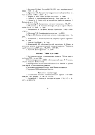 35
11. Кретинин С.В Карл Каутский (1834-1938): опыт переосмысления //
ННИ. – 1995. – № 1, 2.
12. Кретинин С.В. Каутский против ревизионизма Бернштейна: на-
чало полемики // ННИ. – 2003. – № 4.
13. Меринг Ф. Карл Маркс: история его жизни. – М., 1990.
14. Ленин В. И. Марксизм и ревизионизм // Полн. собр.соч. – Т. 17.
15. Ленин В. И. Разногласия в европейском рабочем движении //
Полн.собр. соч.- Т. 20.
16. Люксембург Р. О социализме и русской революции. – М., 1991.
17. Оболенская С. В. Политика Бисмарка и борьба партий в Герма-
нии в 70-е гг. XIX века. – М., 1992.
18. Овчаренко Н. Е. Две жизни Эдуарда Бернштейна // ННИ – 1994.
– № 3-5.
19. Ойзерман Т.И. Оправдание ревизионизма. – М., 2005.
20. Орлов Б.С. Социал-демократия: история, теория, практика. – М.,
2005.
21. Петренко Е. Л. Социалистическая доктрина Эдуарда Бернштей-
на. – М.,1990.
22. Уин Ф. Карл Маркс. – М., 2003.
23.Федоровский Н.Г. «Критика Готской программы» К. Маркса и
некоторые аспекты развития германской социал-демократии // Марксизм
и рабочее движение XIX века...- М., 1988.- С.198-236.
24. Ципко А. Философия лжи. – Л., 1990.
Занятие 2. США в 1871–1914 гг.
1. Внутриполитическое и экономическое развитие США в послед-
ней трети XIX – начале XX в.
2. Эпоха прогрессизма в США. («Справедливый курс» Т. Рузвельта.
«Новой свободы» В. Вильсона)
3. Формирование экспансионистской идеологии в США на рубеже
XIX–XX вв. Испано-американская война.
4. Захват Соединенными Штатами зоны Панамского канала.
5. Экспансия США на Дальнем Востоке.
Источники и литература
1. Колониальная политика капиталистических держав. 1870-1914 /
Отв. ред. Е.Е.Юровская.- М.,1967.- С.297-320.
2. Юровская Е.Е. Практикум по новой истории. 1870–1917. – М.,
1979. – С. 235–270.
Copyright ОАО «ЦКБ «БИБКОМ» & ООО «Aгентство Kнига-Cервис»
 