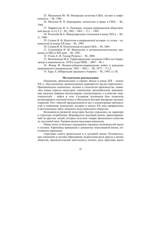 37
25. Мельников Ю. М. Имперская политика США: истоки и совре-
менность. – М., 1984
26. Мозолин В. П. Корпорации, монополии и право в США. – М.,
1966.
27. Паррингтон В. А. Основные течения американской обществен-
ной мысли: в 3-х Т.2 – М., 1962 – 1963., – Т.3. – 1963.
28. Ротштейн Ф.А. Международные отношения в конце XIX в. – М.-
Л., 1960.
29. Согрин В. В. Идеология в американской истории: от отцов – ос-
нователей до конца ХХ века. – М., 1995.
30. Согрин В. В. Политическая история США. – М., 2001.
31. Супоницкая И. М. Монополии и антимонополистическое дви-
жение в США в XIX веке. – М., 1991.
32. Уткин А. И. Теодор Рузвельт. – М., 2004.
33. Филимонова М.А. Территориальная экспансия США на Северо-
западе и националисты. 1870-е годы//ННИ. – 2007. – № 1.
34. Фонер Ф. Испано-кубинско-американская война и рождение
американского империализма. 1895 – 1902 г. – М., 1977. – Т.1,2.
35. Хару Л. Либеральная традиция в Америке. – М., 1993, гл. IX.
Методические рекомендации
Изменения, произошедшие в странах Запада в конце XIX – начале
XX в., обусловленные промышленным переворотом трудно переоценить.
Принципиально изменились техника и технология производства, появи-
лись новые отрасли индустрии: химическая, автомобильная, авиацион-
ная, началось широкое использование электроэнергии, а в качестве энер-
гоносителей – нефти и газа. Созданная техническя база позволила
активизировать научный поиск и обеспечила быстрое внедрение научных
открытий. Рост тяжелой промышленности вел к концентрации производ-
ства и появлению монополий, которые в начале XX века превратились
в неотъемлемую черту западного индустриального общества.
Возможности развитой индустрии быстро отразились на характере
и структуре потребления. Формируется массовый рынок, ориентирован-
ный на простых людей, которые получали товары приемлемого качества
по доступной цене. Уровень жизни населения повысился.
Новая эпоха отличалась ощущением огромных возможностей науки
и техники. Европейцы привыкали к динамизму повседневной жизни, по-
стоянным переменам.
Серьезные сдвиги происходили и в духовной жизни. Положитель-
ные изменения в системе образования, возростание роли прессы в жизни
общества, просветительская деятельность ученых, роль пристижа науки
Copyright ОАО «ЦКБ «БИБКОМ» & ООО «Aгентство Kнига-Cервис»
 
