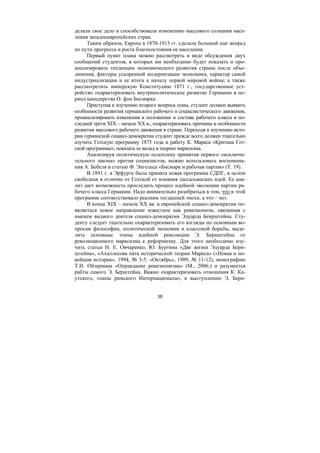 38
делали свое дело и способствовали изменению массового сознания насе-
ления западноевропейских стран.
Таким образом, Европа в 1870-1913 гг. сделала большой шаг вперед
по пути прогресса и роста благосостояния ее населения.
Первый пункт плана можно рассмотреть в виде обсуждения двух
сообщений студентов, в которых им необходимо будет показать и про-
анализировать тенденции экономического развития страны после объе-
динения, факторы ускоренной модернизации экономики, характер самой
индустриализации и ее итоги к началу первой мировой войны; а также
рассмотретить имперскую Конституцию 1871 г., государственное уст-
ройство охарактеризовать внутриполитическое развитие Германии в пе-
риод канцлерства О. фон Бисмарка
Приступая к изучению второго вопроса темы, студент должен выявить
особенности развития германского рабочего и социалистического движения,
проанализировать изменения в положении и составе рабочего класса в по-
следней трети XIX – начале ХХ в., охарактеризовать причины и особенности
развития массового рабочего движения в стране. Переходя к изучению исто-
рии германской социал-демократии студент прежде всего должен тщательно
изучить Готскую программу 1875 года и работу К. Маркса «Критика Гот-
ской программы», показать ее вклад в теорию марксизма.
Анализируя политическую подоплеку принятия первого «исключи-
тельного закона» против социалистов, можно использовать воспомина-
ния А. Бебеля и статью Ф. Энгельса «Бисмарк и рабочая партия» (Т. 19).
В 1891 г. в Эрфурте была принята новая программа СДПГ, в целом
свободная в отличие от Готской от влияния лассальянских идей. Ее ана-
лиз дает возможность проследить процесс идейной эволюции партии ра-
бочего класса Германии. Надо внимательно разобраться в том, что в этой
программе соответствовало реалиям тогдашней эпохи, а что – нет.
В конце XIX – начале XX вв. в европейской социал-демократии по-
являеться новое направление известное как ревизионизм, связанная с
именем видного деятеля социал-демократии Эдуарда Бенрштейна. Сту-
денту следует тщательно охарактеризовать его взгляды по основным во-
просам философии, политической экономии и классовой борьбы, выде-
лить основные этапы идейной революции Э. Бернштейна от
революционного марксизма к реформизму. Для этого необходимо изу-
чить статьи Н. Е. Овчаренко, Ю. Буртина «Две жизни Эдуарда Берн-
штейна», «Ахиллесова пята исторической теории Маркса» («Новая и но-
вейшая история», 1994, № 3-5; «Октябрь», 1989, № 11-12), монографию
Т.И. Ойзермана «Оправдание ревизионизма» (М., 2006.) и разумеется
рабты самого Э. Берштейна. Важно охарактеризовать отношения К. Ка-
утского, «папы римского Интернационала», к выступлению Э. Берн-
Copyright ОАО «ЦКБ «БИБКОМ» & ООО «Aгентство Kнига-Cервис»
 
