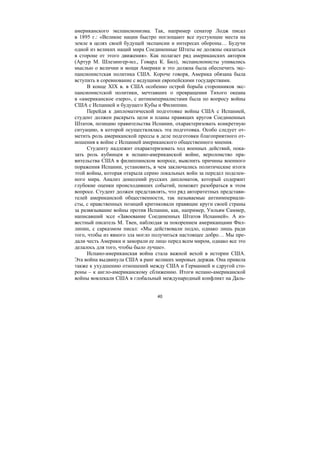 40
американского экспансионизма. Так, например сенатор Лодж писал
в 1895 г.: «Великие нации быстро поглощают все пустующие места на
земле в целях своей будущей экспансии и интересах обороны… Будучи
одной из великих наций мира Соединенные Штаты не должны оказаться
в стороне от этого движения». Как полагает ряд американских авторов
(Артур М. Шлезингер-мл., Говард К. Бил), экспансионисты упивались
мыслью о величии и мощи Америки и это должна была обеспечить экс-
пансионистская политика США. Короче говоря, Америка обязана была
вступить в соревнование с ведущими европейскими государствами.
В конце XIX в. в США особенно острой борьба сторонников экс-
пансионистской политики, мечтавших о превращении Тихого океана
в «американское озеро», с антиимпериалистами была по вопросу войны
США с Испанией и будущего Кубы и Филиппин.
Перейдя к дипломатической подготовке войны США с Испанией,
студент должен раскрыть цели и планы правящих кругов Соединенных
Штатов, позицию правительства Испании, охарактеризовать конкретную
ситуацию, в которой осуществлялась эта подготовка. Особо следует от-
метить роль американской прессы в деле подготовки благоприятного от-
ношения к войне с Испанией американского общественного мнения.
Студенту надлежит охарактеризовать ход военных действий, пока-
зать роль кубинцев в испано-американской войне, вероломство пра-
вительства США в филиппинском вопросе, выяснить причины военного
поражения Испании, установить, в чем заключались политические итоги
этой войны, которая открыла серию локальных войн за передел поделен-
ного мира. Анализ донесений русских дипломатов, который содержит
глубокие оценки происходивших событий, поможет разобраться в этом
вопросе. Студент должен представлять, что ряд авторитетных представи-
телей американской общественности, так называемые антиимпериали-
сты, с нравственных позиций критиковали правящие круги своей страны
за развязывание войны против Испании, как, например, Уильям Саммер,
написавший эссе «Завоевание Соединенных Штатов Испанией». А из-
вестный писатель М. Твен, наблюдая за покорением американцами Фил-
липин, с сарказмом писал: «Мы действовали подло, однако лишь ради
того, чтобы из явного зла могло получиться настоящее добро… Мы пре-
дали честь Америки и заморали ее лицо перед всем миром, однако все это
делалось для того, чтобы было лучше».
Испано-американская война стала важной вехой в истории США.
Эта война выдвинула США в ранг великих мировых держав. Она привела
также к ухудшению отношений между США и Германией и сдругой сто-
роны – к англо-американскому сближению. Итоги испано-американской
войны вовлекали США в глобальный международный конфликт на Даль-
Copyright ОАО «ЦКБ «БИБКОМ» & ООО «Aгентство Kнига-Cервис»
 