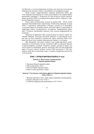 41
нем Востоке, от итогов разрешения которого, как полагали тогда многие
американские идеологи, зависел дальнейший ход всемирной истории.
Далее следует охарактеризовать характер закабаления Кубы, при
этом поправку сенатора Платта следует рассматривать как первую форму
реализации «доктрины Т. Рузвельта». В этом же русле следует анализи-
ровать политику США в отношении Колумбии в связи с вопросом о про-
рытии Панамского канала.
После своих колониальных успехов на рубеже XIX – XX вв. США
заставили Великобританию пересмотреть Клейтон-Бульверский договор
1860 г. и произвели «революцию» в Панаме, отделив ее от Колумбии,
и получили право на постройку канала, железной дороги и укреплений на
территории нового «независимого» государства. Американский прези-
дент Т. Рузвельт чрезвычайно гордился этим успехом американской ди-
пломатии.
Открытая интервенция США осуществлялась во многие страны Ла-
тинской Америки. Политика «большой дубинки» и «дипломатия долла-
ра» (как это надо понимать?), расчистили дорогу капиталу США, кото-
рому уже было тесно в рамках национальных границ, в эти страны.
При раскрытии последнего вопроса надо охарактеризовать эконо-
мические и политические мотивы экспансии США на Дальнем Востоке
и проанализировать доктрину "открытых дверей", которая по праву счи-
тается одним из важнейших средств экспансии США на международной
арене. Студенту следует уяснить, почему США выступили с этой док-
триной, каков был ее реальный смысл, и каковы конкретные результаты
этой политики.
ТЕМА 7. ПЕРВАЯ МИРОВАЯ ВОЙНА (4 часа)
Занятие 1. Подготовка и развязывание
Первой мировой войны
1. Причины Первой мировой войны.
2. Июльский кризис 1914 г.
3. Начало Первой мировой войны.
4. Цели и планы воюющих сторон.
Занятие 2. Ход боевых действий на фронтах Первой мировой войны
(1914–1918 гг.)
1. Военные действия в 1914 г. Крах планов германского командования.
2. Боевые действия в 1915–1916 гг.
3. События на фронтах Великой войны в 1917–1918 гг.
Copyright ОАО «ЦКБ «БИБКОМ» & ООО «Aгентство Kнига-Cервис»
 