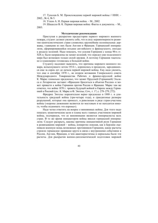 43
17. Туполев Б. М. Происхождение первой мировой войны // ННИ. –
2002., № 4, № 5.
18. Уткин А. И. Первая мировая война. – М., 2002.
19. Шацилло В. К. Первая мировая война: Факты и документы. – М.,
2003.
Методические рекомендации
Приступая к раскрытию предыстории первого мирового военного
пожара, студент должен уяснить себе, что в силу неравномерности разви-
тия капиталистических стран сложились крупнейшие колониальные дер-
жавы, главными из них были Англия и Франция. Германский империа-
лизм, сформировавшийся позднее английского и французского, опоздал
к разделу колоний. Надо показать, что усилия Германии с конца 90-х гг.
XIX в. были направлены на захват колоний, что передел уже поделенного
мира был возможен только силой оружия. А поэтому Германия тщатель-
но и планомерно готовилась к большой войне.
Студенту надлежит выяснить, что причины мирового военного по-
жара, вспыхнувшего летом 1914 г., коренились в процессах, зародивших-
ся еще за сорок лет до начала первой мировой войны. Ему надо уяснить,
что еще в сентябре 1870 г., во втором воззвании Генерального совета
Международного Товарищества Рабочих о франко-прусской войне
К. Маркс гениально предсказал, что захват Пруссией (Германией) Эльза-
са и Лотарингии заставит «Францию броситься в объятия России» и мо-
жет привести к войне Германии против России и Франции. Маркс там же
отметил, что война 1870 г. чревата будущей войной в Европе между Герма-
нией и Россией (см.: К. Маркс и Ф. Энгельс. Соч., т. 17, с. 278–279, 272).
Фридрих Энгельс поразительно верно предсказал в 1888 г. и дли-
тельность грядущей войны (три-четыре года), и грандиозные размеры
разрушений, которые она принесет, и революции в ряде стран-участниц
войны («короны дюжинами валяются по мостовым и не находится нико-
го, чтобы поднимать эти короны»).
Надо четко ответить на вопрос о виновниках войны. Для этого надо
показать захватнические цели и планы всех главных участников мировой
войны, подчеркнув, что ее виновниками являются империалисты всех
стран. В то же время инициатором войны явился германский империа-
лизм. Следует раскрыть, каковы причины инициативной роли Германии
в развязывании мировой – войны, конкретно показав, как в Берлине оце-
нивали военную мощь возможных противников Германии, какие расчеты
строили германские правящие круги в связи с внутренними событиями в
России, Англии, Франции, в чем авантюристичны и нереальны были эти
расчеты. Для раскрытия военно-дипломатической подготовки мировой
Copyright ОАО «ЦКБ «БИБКОМ» & ООО «Aгентство Kнига-Cервис»
 