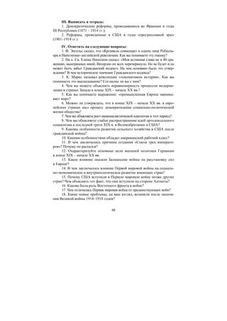 48
III. Выписать в тетрадь:
1. Демократические реформы, проводившиеся во Франции в годы
III Республики (1871 – 1914 гг.);
2. Реформы, проведенные в США в годы «прогрессивной эры»
(1901–1914 гг.)
IV. Ответить на следующие вопросы:
1. Ф. Энгельс сказал, что «Кромвель совмещает в одном лице Робеспь-
ера и Наполеона» английской революции. Как вы понимаете эту оценку?
2. На о. Св. Елены Наполеон сказал: «Моя истинная слава не в 40 сра-
жениях, выигранных мной; Ватерлоо их всех перечеркнуло. Но не будет и не
может быть забыт Гражданский кодекс». На чем основано было это утвер-
ждение? В чем историческое значение Гражданского кодекса?
3. К. Маркс называл революции «локомативом истории». Как вы
понимаете это высказывание? Согласны ли вы с ним?
4. Чем вы можете объяснить неравномерность процессов модерни-
зации в странах Запада в конце XIX – начале XX вв.?
5. Как вы понимаете выражение: «промышленная Европа завоевы-
вает мир»?
6. Можно ли утверждать, что в конце XIX – начале XX вв. в евро-
пейских странах шел процесс демократизации социально-политической
жизни общества?
7. Чем вы объясняете рост националистической идеологии в этот период?
8. Чем вы объясняете слабое распространение идей ортодоксального
социализма в последней трети XIX в. в Великобритании и США?
9. Каковы особенности развития сельского хозяйства в США после
гражданской войны?
10. Какими особенностями обладал американский рабочий класс?
11. В чем заключались причины создания «Союза трех императо-
ров»? Почему он распался?
12. Охарактеризуйте основные цели внешней политики Германии
в конце XIX – начале XX вв.
13. Какое влияние оказали Балканские войны на расстановку сил
в Европе?
14. В чем заключалось влияние Первой мировой войны на социаль-
но-экономическое и внутриполитическое развитие воюющих стран?
15. Почему США вступили в Первую мировую войну позже других
стран? Чем объяснить тот факт, что они вступили на стороне Антанты?
16. Какова была роль Восточного фронта в войне?
17. Чем отличалась Первая мировая война от предшествующих войн?
18. Какие новые проблемы, на ваш взгляд, возникли после оконча-
ния Великой войны 1914–1918 годов?
Copyright ОАО «ЦКБ «БИБКОМ» & ООО «Aгентство Kнига-Cервис»
 