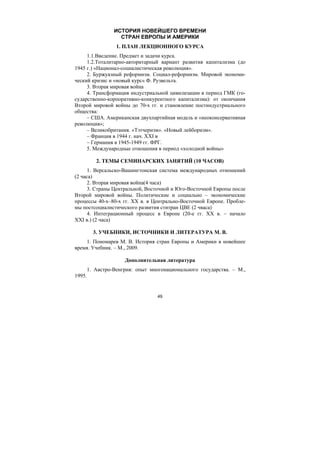 49
ИСТОРИЯ НОВЕЙШЕГО ВРЕМЕНИ
СТРАН ЕВРОПЫ И АМЕРИКИ
1. ПЛАН ЛЕКЦИОННОГО КУРСА
1.1.Введение. Предмет и задачи курса.
1.2.Тоталитарно-авторитарный вариант развития капитализма (до
1945 г.) «Национал-социалистическая революция».
2. Буржуазный реформизм. Социал-реформизм. Мировой экономи-
ческий кризис и «новый курс» Ф. Рузвельта.
3. Вторая мировая война
4. Трансформация индустриальной цивилизации в период ГМК (го-
сударственно-корпоративно-конкурентного капитализма): от окончания
Второй мировой войны до 70-х гг. и становление постиндустриального
общества:
– США. Американская двухпартийная модель и «неоконсервативная
революция»;
– Великобритания. «Тэтчеризм». «Новый лейборизм».
– Франция в 1944 г. нач. ХХI в
– Германия в 1945-1949 гг. ФРГ.
5. Международные отношения в период «холодной войны»
2. ТЕМЫ СЕМИНАРСКИХ ЗАНЯТИЙ (10 ЧАСОВ)
1. Версальско-Вашингтонская система международных отношений
(2 часа)
2. Вторая мировая война(4 часа)
3. Страны Центральной, Восточной и Юго-Восточной Европы после
Второй мировой войны. Политические и социально – экономические
процессы 40-х–80-х гг. ХХ в. в Центрально-Восточной Европе. Пробле-
мы постсоциалистического развития ститран ЦВЕ (2 чваса)
4. Интеграционный процесс в Европе (20-е гг. ХХ в. – начало
ХХI в.) (2 часа)
3. УЧЕБНИКИ, ИСТОЧНИКИ И ЛИТЕРАТУРА М. В.
1. Пономарев М. В. История стран Европы и Америки в новейшее
время. Учебник. – М., 2009.
Дополнительная литература
1. Австро-Венгрия: опыт многонационального государства. – М.,
1995.
Copyright ОАО «ЦКБ «БИБКОМ» & ООО «Aгентство Kнига-Cервис»
 
