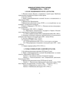 5
НОВАЯ ИСТОРИЯ СТРАН ЗАПАДА
(СЕРЕДИНА XVII в. – 1918 г.)
1. ПЛАН ЛЕКЦИОННОГО КУРСА (20 ЧАСОВ)
1. Вводная лекция. Предмет, содержание и задачи курса. Проблемы
периодизации всемирной истории в новое время.
2.Англия в XVII в.
3. Война североамериканских колоний Англии за независимость и
образование США.
4. Французское Просвещение.
5.Французская революция конца XVIII в. и ее воздействие на ход
всемирно- исторического развития.
6.Европа и Франция в 1799–1815. гг. Венская система международ-
ных отношений.
7. Революции 1848–1849 гг. в Европе.
7.1. Образование национальных государств в Европе: Итальян-
ского королевства и Германской империи.
7.2. США в первой половине XIX в. Гражданская война 1861–1865 гг.
8. Основные тенденции социально-экономического и политического
развития стран Запада в последней трети XIX – начале XX вв.
9. Англия и Франция в 1871–1914 гг.
10. Германия и США в 1871–1914 гг.
10.1. II Интернационал(1889–1914 гг.) и его место в истории.
10.2. Международные отношения в последней трети XIX – нача-
ле XX вв.
11. Первая мировая война (1914–1918 гг.).
2. ТЕМЫ СЕМИНАРСКИХ ЗАНЯТИЙ (28 ЧАСОВ)
1.Английская революция середины XVII века (2 часа)
2. Война североамериканских колоний Великобритании за незави-
симость. Образование США (4 часа)
Занятие 1. Английские колонии в Северной Америке
Занятие 2. Конституционные акты американской революции.
Конституция США.
3. Французская революция конца XVIII века (6 часов)
Занятие 1. Предпосылки французской революции конца XVIII
века. Первый этап революции. (14 июля 1789 г. – 10 августа 1792 г.).
Занятие 2. Жирондисты у власти (1792 г. – 1793 г.).
Занятие 3. Якобинская диктатура (1793–1794 гг.)
Copyright ОАО «ЦКБ «БИБКОМ» & ООО «Aгентство Kнига-Cервис»
 
