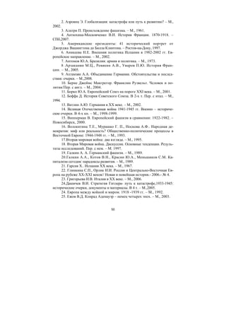 50
2. Азроянц Э. Глобализация: катастрофа или путь к развитию? – М.,
2002.
3. Алатри П. Происхождение фашизма. – М., 1961.
4. Антюхина-Московченко В.И. История Франции. 1870-1918. –
СПб,2007.
5. Американские президенты: 41 исторический портрет от
Джорджа Вашингтона до Билла Клинтона. – Ростов-на-Дону, 1997.
6. Аникеева Н.Е. Внешняя политика Испании в 1982-2002 гг. Ев-
ропейское направление. – М., 2002.
7. Антонов Ю.А. Бразилия: армия и политика. – М., 1973.
8 .Арзаканян М.Ц., Ревякин А.В., Уваров П.Ю. История Фран-
ции. – М., 2005.
9. Ахтамзян А.А. Объединение Германии. Обстоятельства и послед-
ствия: очерки. – М.,2008.
10. Берне Джеймс Макгрегор. Франклин Рузвельт. Человек и по-
литик/Пер. с англ. – М., 2004.
11. Борко Ю.А. Европейский Союз на пороге XXI века. – М., 2001.
12. Боффа Д. История Советского Союза. В 2-х т. Пер. с итал. – М.,
1994.
13. Ватлин А.Ю. Германия в XX веке. – М., 2002.
14. Великая Отечественная война 1941-1945 гг. Военно – историче-
ские очерки. В 4-х кн. – М., 1998-1999.
15. Випперман В. Европейский фашизм в сравнении: 1922-1982. –
Новосибирск, 2000.
16. Волокитина Т.Е., Мурашко Г. П., Носкова А.Ф.. Народная де-
мократия: миф или реальность? Общественно-политические процессы в
Восточной Европе: 1944-1948 гг. – М., 1993.
17.Вторая мировая война: два взгляда. – М., 1995.
18. Вторая Мировая война. Дискуссии. Основные тенденции. Резуль-
таты исследований. Пер. с нем. – М. 1997.
19. Галкин А. А. Германский фашизм. – М., 1989.
20.Галкин А.А., Котов В.Н., Красин Ю.А., Меньшиков С.М. Ка-
питализм сегодня: парадоксы развития. – М., 1989.
21. Гарсия X.. Испания XX века. – М., 1967.
22. Глинкина С.П., Орлик И.И. Россия и Центрально-Восточная Ев-
ропа на рубеже XX-XXI веков// Новая и новейшая история.- 2006.- № 4.
23. Григорьева И.В. Италия в XX веке. – М., 2006.
24.Дашичев В.И. Страткгия Гитлера- путь к катастрофе,1933-1945:
исторические очерки, документы и материалы. В 4 т. – М.,2005.
24. Европа между войной и миром. 1918 -1939 гг. – М., 1992.
25. Ежов В.Д. Конрад Аденауэр – немец четырех эпох. – М., 2003.
Copyright ОАО «ЦКБ «БИБКОМ» & ООО «Aгентство Kнига-Cервис»
 