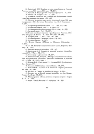 51
26. Заболотный В.М. Новейшая история стран Европы и Северной
Америки: конец XX – начало XXI века. – М., 2004.
27. Иванов Р.Ф. Эйзенхауэр. От солдата до президента. – М., 2005.
28. Иванян Э.А. История США. – М., 2004.
29. Исаев М.А., Чеканский А.Н., Шишкин В.Н. Политическая система
стран Скандинавии и Финляндии. – М., 2000.
30. История антикоммунистических революций конца ХХ века:
Центральная и Юго-Восточная Европа/отв. ред. Ю.С. Новопашин. –
М.,2007.
31. История второй мировой войны. Т. 1-12. – М., 1973-1982.
32. История дипломатии, т. III-V. – М., 1965-1979.
33. История европейской интеграции (1945-1994). – М., 1995.
34. История Италии. – Т.3. – М., 1971.
35.История новейшего времени стран Европы и Америки. 1918-
1945 / Под ред. Е.Ф. Язькова. – М., 2004; 1945 -2000. – М.. 2003.
36. История США. Т. 3, 1918 – 1945. – М., 1985.
37. История фашизма в Западной Европе. – М., 1978.
38. История Швеции. – М., 1974
39. История Швеции /Я.Мелин, А. Юхансон, С.Хеденборг. –
М.,2002.
40.Кан А.С. История Скандинавских стран (Дания, Норвегия, Шве-
ция). – М., 1980.
41. Капитализм на исходе столетия. – М., 1987.
42. Капитонова Н.К. Приоритеты внешней политики Великобри-
тании (1990-1997 гг). – М., 1999.
43. Киссинджер Г. Дипломатия – М., 1997.
44. Клейменова Н.Е., Сидоров А.Ю. Версальско-Вашингтонская сис-
тема международных отношений: проблемы становления и развития.
1918 – 1939. -М., 1995.- Вып. 1.
45. Козенко Б.Д. , Севостьянов Г.Н. История США: Учебное посо-
бие. – Самара, 1994.
46. Комолова Н.П. Новейшая история Италии. – М., 1970.
47. Королев Ю.Н., Кудачкин М.Ф. Латинская Америка: революции
XX века. – М, 1986
48. Кредер А.А. Словарь по новейшей истории. – М., 1999.
49. Кто есть кто во Второй мировой войне/Под ред. Дж. Кигана.-
Лондон-Нью-Йорк – М., 2000.
50. Международное рабочее движение: вопросы истории и теории.
Т. 4- 5.- М., 1980.
51. Мир в XX веке / Под ред. А.О. Чубарьяна. – М., 2001.
Copyright ОАО «ЦКБ «БИБКОМ» & ООО «Aгентство Kнига-Cервис»
 