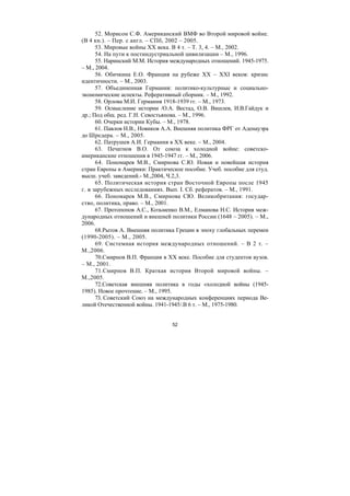 52
52. Морисон С.Ф. Американский ВМФ во Второй мировой войне.
(В 4 кн.). – Пер. с англ. – СПб, 2002 – 2005.
53. Мировые войны XX века. В 4 т. – Т. 3, 4. – М., 2002.
54. На пути к постиндустриальной цивилизации – М., 1996.
55. Наринский М.М. История международных отношений. 1945-1975.
– М., 2004.
56. Обичкина Е.О. Франция на рубеже XX – XXI веков: кризис
идентичности. – М., 2003.
57. Объединенная Германия: политико-культурные и социально-
экономические аспекты. Реферативный сборник. – М., 1992.
58. Орлова М.И. Германия 1918-1939 гг. – М., 1973.
59. Осмысление истории /О.А. Вестад, О.В. Вишлев, И.В.Гайдук и
др.; Под общ. ред. Г.Н. Севостьянова. – М., 1996.
60. Очерки истории Кубы. – М., 1978.
61. Павлов Н.В., Новиков А.А. Внешняя политика ФРГ от Аденауэра
до Шредера. – М., 2005.
62. Патрушев А.И. Германия в XX веке. – М., 2004.
63. Печатнов В.О. От союза к холодной войне: советско-
американские отношения в 1945-1947 гг. – М., 2006.
64. Пономарев М.В., Смирнова С.Ю. Новая и новейшая история
стран Европы и Америки: Практическое пособие. Учеб. пособие для студ.
высш. учеб. заведений.- М.,2004, Ч.2,3.
65. Политическая история стран Восточной Европы после 1945
г. в зарубежных исследованиях. Вып. I. Сб. рефератов. – М., 1991.
66. Пономарев М.В., Смирнова СЮ. Великобритания: государ-
ство, политика, право. – М., 2001.
67. Протопопов А.С., Козьменко В.М., Елманова Н.С. История меж-
дународных отношений и внешней политики России (1648 – 2005). – М.,
2006.
68.Рытов А. Внешняя политика Греции в эпоху глобальных перемен
(1990-2005). – М., 2005.
69. Системная история международных отношений. – В 2 т. –
М.,2006.
70.Смирнов В.П. Франция в XX веке. Пособие для студентов вузов.
– М., 2001.
71.Смирнов В.П. Краткая история Второй мировой войны. –
М.,2005.
72.Советская внешняя политика в годы «холодной войны (1945-
1985). Новое прочтение. – М., 1995.
73. Советский Союз на международных конференциях периода Ве-
ликой Отечественной войны. 1941-1945/.В 6 т. – М., 1975-1980.
Copyright ОАО «ЦКБ «БИБКОМ» & ООО «Aгентство Kнига-Cервис»
 