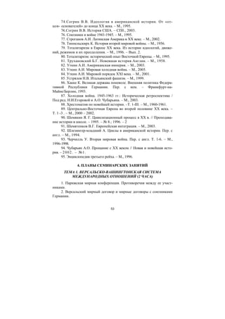 53
74.Согрин В.В. Идеология в американской истории. От «от-
цов- основателей» до конца XX века. – М., 1995.
74..Согрин В.В. История США. – СПб., 2003.
76. Союзники в войне 1941-1945. – М., 1995.
77. Строганов А.И. Латинская Америка в XX веке. – М., 2002.
78. Типпельскирх К. История второй мировой войны. – М., 1956.
79. Тоталитаризм в Европе XX века. Из истории идеологий, движе-
ний, режимов и их преодоления. – М., 1996. – Вып. 2.
80. Тоталитаризм: исторический опыт Восточной Европы. – М., 1995.
81. Трухановский Б.Г. Новевшая история Англии. – М., 1958.
82. Уткин А.И. Американская империя. – М., 2003.
83. Уткин А.И. Мировая холодная война. – М., 2005.
84. Уткин А.И. Мировой порядок XXI века. – М., 2001.
85 .Устрялов Н.В. Итальянский фашизм. – М., 1999.
86. Хакке К. Великая держава поневоле. Внешняя политика Федера-
тивной Республики Германии. Пер. с нем. – Франкфурт-на-
Майне/Берлин, 1993.
87. Холодная война. 1945-1963 гг.: Историческая ретроспектива /
Под ред. Н.И.Егоровой и А.О. Чубарьяна. – М., 2003.
88. Хрестоматия по новейшей истории. –Т. 1-III. – М., 1960-1961.
89. Центрально-Восточная Европа во второй половине XX века. –
Т. 1 -3 . – М., 2000 – 2002.
90. Шемякин Я. Г. Цивилизационный процесс в XX в. // Преподава-
ние истории в школе. – 1995. – № 8.; 1996. – 2
91. Шемятенков В.Г. Европейская интеграция. – М., 2003.
92. Шлезингер-младший А. Циклы в американской истории. Пер. с
англ. – М., 1994.
93. Черчилль У. Вторая мировая война. Пер. с англ. Т. 1-6. – М.,
1996-1998.
94. Чубарьян А.О. Прощание с XX веком // Новая и новейшая исто-
рия. – 2002. – №1.
95. Энциклопедия третьего рейха. – М., 1996.
4. ПЛАНЫ СЕМИНАРСКИХ ЗАНЯТИЙ
ТЕМА 1. ВЕРСАЛЬСКО-ВАШИНГТОНСКАЯ СИСТЕМА
МЕЖДУНАРОДНЫХ ОТНОШЕНИЙ (2 ЧАСА)
1. Парижская мирная конференция. Противоречия между ее участ-
никами.
2. Версальский мирный договор и мирные договоры с союзниками
Германии.
Copyright ОАО «ЦКБ «БИБКОМ» & ООО «Aгентство Kнига-Cервис»
 