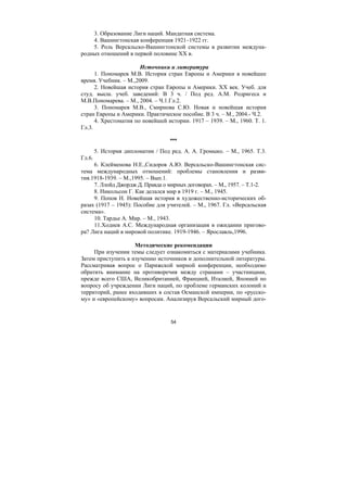 54
3. Образование Лиги наций. Мандатная система.
4. Вашингтонская конференция 1921–1922 гг.
5. Роль Версальско-Вашингтонской системы в развитии междуна-
родных отношений в первой половине ХХ в.
Источники и литература
1. Пономарев М.В. История стран Европы и Америки в новейшее
время. Учебник. – М.,2009.
2. Новейшая история стран Европы и Америки. ХХ век. Учеб. для
студ. высш. учеб. заведений: В 3 ч. / Под ред. А.М. Родригеса и
М.В.Пономарева. – М., 2004. – Ч.1.Гл.2.
3. Пономарев М.В., Смирнова С.Ю. Новая и новейшая история
стран Европы и Америки. Практическое пособие. В 3 ч. – М., 2004.- Ч.2.
4. Хрестоматия по новейшей истории. 1917 – 1939. – М., 1960. Т. 1.
Гл.3.
***
5. История дипломатии / Под ред. А. А. Громыко. – М., 1965. Т.3.
Гл.6.
6. Клейменова Н.Е.,Сидоров А.Ю. Версальско-Вашингтонская сис-
тема международных отношений: проблемы становления и разви-
тия.1918-1939. – М.,1995. – Вып.1.
7. Ллойд Джордж Д. Правда о мирных договорах. – М., 1957. – Т.1-2.
8. Никольсон Г. Как делался мир в 1919 г. – М., 1945.
9. Попов Н. Новейшая история в художественно-исторических об-
разах (1917 – 1945): Пособие для учителей. – М., 1967. Гл. «Версальская
система».
10. Тардье А. Мир. – М., 1943.
11.Ходнев А.С. Международная организация в ожидании пригово-
ра? Лига наций в мировой политике. 1919-1946. – Ярославль,1996.
Методические рекомендации
При изучении темы следует ознакомиться с материалами учебника.
Затем приступить к изучению источников и дополнительной литературы.
Рассматривая вопрос о Парижской мирной конференции, необходимо
обратить внимание на противоречия между странами – участницами,
прежде всего США, Великобританией, Францией, Италией, Японией по
вопросу об учреждении Лиги наций, по проблеме германских колоний и
территорий, ранее входивших в состав Османской империи, по «русско-
му» и «европейскому» вопросам. Анализируя Версальский мирный дого-
Copyright ОАО «ЦКБ «БИБКОМ» & ООО «Aгентство Kнига-Cервис»
 