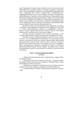 55
вор с Германией (см. практическое пособие), следует остановиться на его
территориальных условиях, вопросе о колониях, военных и экономиче-
ских статьях, репарационном вопросе (с учетом решений конференции в Спа
1921 г., Лондонских 1921 и 1924 гг., Гаагской 1930 г. и Лозаннской 1932 г.
конференций). Потом надо дать анализ мирных договоров с Австрией, Бол-
гарией, Венгрией и Турцией, используя приведенные в практическом посо-
бии «Новая и новейшая история стран Европы и Амери- ки» (ч.2) извлечения
из текстов Сен-Жерменского, Нейиского, Трианонского, Лозаннского дого-
воров, а также учебник и дополнительную литературу. Рассматривая вопрос
о Лиге наций, важно уяснить структуру, полномочия этой организации, при-
чины ее слабости, понять сущность мандатной системы.
Дальневосточный узел противоречий между державами стал объек-
том мирного урегулирования на Вашингтонской конференции 1921-1922
гг. Следует проанализировать принятые на конференции документы:
Трактат четырех держав (практическое пособие), Трактат пяти держав
(практическое пособиеа также договор девяти держав.
Лучшему усвоению материала темы поможет обращение к поме-
щенным в практическом пособии методическим материалам (таблицам).
Оценивая сущность Версальско-Вашингтонской системы, следует
отметить, что она зафиксировала соотношение сил межу великими дер-
жавами, сложившееся в результате первой мировой войны. Версальский
мир провозгласил начало новой эпохи без войн и насилия. Создание в
Версале Лиги наций должно было стать первым шагом на пути формиро-
вания международного правового пространства. Однако в реальности
Версальско-Вашингтонская система мирных договоров была глубоко
противоречивой, шаткой и неустойчивой (см. учебник и дополнительную
литературу).
ТЕМА 2. ВТОРАЯ МИРОВАЯ ВОЙНА
(4 ЧАСА)
1. Причины Второй мировой войны, периодизация и характер Вто-
рой мировой войны.
2. Нападение нацистской Германии на Польшу. «Странная война».
Расширение нацистской агрессии в Северной и Западной Европе. Пора-
жение Франции. «Битва за Англию».
3. Завершение складывания гитлеровского блока в Европе. Военные
действия в Атлантике, Африке, на Балканах и на Ближнем Востоке.
4. «Новый порядок» в Европе. Возникновение движения Сопротив-
ления.
Copyright ОАО «ЦКБ «БИБКОМ» & ООО «Aгентство Kнига-Cервис»
 