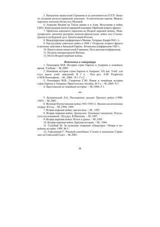 56
5. Нападение нацистской Германии и ее союзников на СССР. Нача-
ло создания антигитлеровской коалиции. Атлантическая хартия. Между-
народное значение битвы под Москвой.
6. Агрессия Японии на Тихом океане и в Азии. Вступление в войну
США. Консолидация антигитлеровской коалиции. Проблема второго фронта.
7. Проблема коренного перелома во Второй мировой войны. Меж-
дународное значение разгрома немецко-фашистских войск под Сталин-
градом и на Курской дуге. Капитуляция Италии.
8. Междунеродные конференции в Москве, Тегеране, Каире(1943 г.).
9. Наступление советских войск в 1944 г. Открытие второго фронта
и военные действия в Западной Европе. Ялтинская конференция 1945 г.
10. Капитуляция нацистской Германии. Потсдамская конференция.
11. Разгром императорской Японии.
12. Итоги Второй мировой войны.
Источники и литература
1. Пономарев М.В. История стран Европы и Америки в новейшее
время. Учебник. – М.,2009.
2. Новейшая история стран Европы и Америки. ХХ век. Учеб. для
студ. высш. учеб. заведений. В 3 ч. / Под ред. А.М. Родригеса
и М.В.Пономарева. – М., 2004. -Ч.1. Гл.2.
3. Пономарев М.В., Смирнова С.Ю. Новая и новейшая история
стран Европы и Америки. Практическое пособие. В 3 ч. – М.,2004. Ч.3.
4. Хрестоматия по новейшей истории. – М.,1960, Т.1.
***
5. Безыменский Л.А. Разгаданные загадки Третьего рейха (1940-
1945). – М.,2001.
6. Великая Отечественная война 1941-1945 гг. Военно-политические
очерки: В 4 кн. – М.,1998- 1999.
7. Вторая мировая война: два взгляда. – М., 1995.
8. Вторая мировая война: Дискуссии. Основные тенденции. Резуль-
таты исследований / Под ред. В.Михалки. – М.,1997.
9. Вторая мировая война. Итоги и уроки. – М.,1985.
10. Вторая мировая война. Краткая история. – М., 1984.
11. ГолубевС.М. За кулисами операции «Оверлорд» //Новая и но-
вейшая история. 1999. № 5..
12. Городецкий Г. Роковой самообман: Сталин и нападение Герма-
нии на Советский Союз. – М.,2001.
Copyright ОАО «ЦКБ «БИБКОМ» & ООО «Aгентство Kнига-Cервис»
 