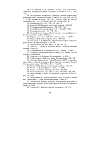 57
13. В. И. Дашичев, В. И. Страткгия Гитлера – путь к катастрофе,
1933-1945: исторические очерки, документы и материалы. В 4 т. – М.,
2005.
14. Дискуссионные материалы о характере и итогах Второй миро-
вой войны//Новая и новейшая история. – 1988. № 4,6; 1989. № 3; 1991. №
3;1995.№2; Вопросы истории. – 1988. №11; 1989.№ 4; 1995. №7; Между-
народная жизнь. – 1995. №9; Полис.1995. №3; Родина.–1995. №5.
15. Зимняя война.1939-1940. – М.,1998. – Кн.1-2.
16. Зимонин В. П. Последний очаг второй мировой. – М.,2002.
17. История войны на Тихом океане. – М.,1967. –Т.3-4.
18. История Второй мировой войны: В 12 т. – М., 1973–1982.
19. История дипломатии. – М., 1975. – Т.3.
20. «Круглый стол»: движение Сопротивления в странах Европы. //
Новая и новейшая история. –1985. № 3.
21. Лавренов С.Я., Попов Н.М. Крах Третьего рейха. – М.,2000.
22. Лиддел Гарт Б. Вторая мировая война. – М.,1976.
23. Мельтюхов М. И. Проблемы периодизации истории второй ми-
ровой войны // Вопросы истории. – 2003. № 1.
24. Мировые войны XX века. В 4 кн.-.М.,2002.-Кн.3-4.
25. Орлов А.С. Странности «странной войны» // Новая и новейшая
история. – 1989. № 5.
26. От «Барбароссы до «Терминала»: Взгляд с Запада. – М.,1988.
27. Откровения и признания. Нацистская верхушка о войне «третье-
го рейха» против СССР.
28. Секретные речи. Дневники. Воспоминания. – М.,1996.
29. От Мюнхена до Токийского залива: Взгляд с Запада. – М.,1992.
30. Переписка Председателя Совета Министров СССР с президен-
тами США и премьер-министрами Великобритании во время Великой
Отечественной войны 1941-1945 гг.: В 2 т. – М.,1986.
31. Проэктор Д.М. Фашизм: путь агрессии и гибели. – М.,1985.
32. Розанов Г.Л. Конец «Третьего рейха». – М.,1990.
33. Розанов Г.Л. Сталин и Гитлер.1939-1941. – М.,1941.
34. Россия и германия в годы войны и мира.(1941-1995). – М.,1995.
35. Ржешевский О. А. Война и дипломатия. Документы. Коммента-
рии. – М.,1997
36. Ржешевский О.А. Секретные военные планы У.Черчилля против
СССР в мае 1945 г. // Новая и новейшая история. – 1999. № 3.
37. Секистов В.А. Война и политика. Политические цели войны и
характер военных действий в Западной Европе и бассейне Средиземного
моря. – М.,1989.
38. Семиряга М.И. Тайны сталинской дипломатии. – М.,1992.
Copyright ОАО «ЦКБ «БИБКОМ» & ООО «Aгентство Kнига-Cервис»
 