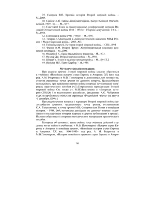 58
39. Смирнов В.П. Краткая история Второй мировой войны. –
М.,2005.
40. Сиполс В.Я. Тайны дипломатические. Канун Великой Отечест-
венной. 1939-1941. – М.,1997.
41. Советский Союз на международных конференциях периода Ве-
ликой Отечественной войны 1941 – 1945 гг. Сборник документов: В 6 т. –
М.,1984.
42. Союзники в войне 1941-1945гг. – М.,1995.
43. Тегеран-43.Дискуссия в Дипломатической академии МИД Рос-
сии // Международная жизнь.– 2004. №7.
44. Типпельскирх К. История второй мировой войны. – СПб.,1994
45. Фалин В.М. Второй фронт. Антигитлеровская коалиция кон-
фликт интересов. – М.,2000.
46. Филатов Г.С. Крах итальянского фашизма.– М.,1973.
47. Фуллер Дж. Вторая мировая война. – М.,1956.
48. Ширер У. Взлет и падение третьего рейха. – М.,1991.Т.2
49. Яковлев Н.Н. Перл-Харбор. – М.,1988.
Методические рекомендации.
При анализе причин Второй мировой войны следует обратиться
к учебнику «Новейшая история стран Европы и Америки. ХХ век» под
ред. А.М. Родригеса и М.В. Пономарева и дополнительной литературе,
отметив различные точки зрения по данному вопросу. Целесообразно
использовать при выяснении причин войны опорные методические мате-
риалы практического пособия (ч.3).Современная периодизация Второй
мировой войны См. также ст. М.И.Мельтюхова в «Вопросах исто-
рии»(2003,№ 1)и выступления российских (академика А.О. Чубарьяна
и др.) и зарубежных ученых на страницах «Российской газеты» (за август
-1 сентября 2009 г.)
При рассмотрении вопроса о характере Второй мировой войны це-
лесообразно сравнить традиционную точку зрения, отстаиваемую
С.А. Тюшкевичем, и точку зрения М.И. Семиряги (см. Новая и новейшая
история. – 1988. №4; материалы дискуссии по данному вопросу содер-
жатся в последующих номерах журнала и других публикациях в прессе).
Полезно обратиться к опорным методическим материалам практического
пособия.
Материал об основных этапы войны, ходе военных действий сту-
денты могут найти в учебниках: « М.В. Пономарева «История стран Ев-
ропы и Америки в новейшее время», «Новейшая история стран Европы
и Америки. ХХ век. 1900–1945» под ред. А. М. Родригеса и
М.В.Пономарева, «История новейшего времени стран Европы и Амери-
Copyright ОАО «ЦКБ «БИБКОМ» & ООО «Aгентство Kнига-Cервис»
 