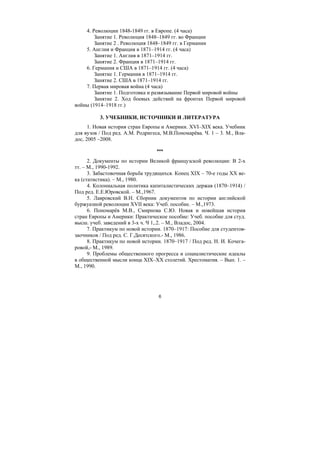 6
4. Революции 1848-1849 гг. в Европе. (4 часа)
Занятие 1. Революция 1848–1849 гг. во Франции
Занятие 2 . Революция 1848–1849 гг. в Германии
5. Англия и Франция в 1871–1914 гг. (4 часа)
Занятие 1. Англия в 1871–1914 гг.
Занятие 2. Франция в 1871–1914 гг.
6. Германия и США в 1871–1914 гг. (4 часа)
Занятие 1. Германия в 1871–1914 гг.
Занятие 2. США в 1871–1914 гг.
7. Первая мировая война (4 часа)
Занятие 1. Подготовка и развязывание Первой мировой войны
Занятие 2. Ход боевых действий на фронтах Первой мировой
войны (1914–1918 гг.)
3. УЧЕБНИКИ, ИСТОЧНИКИ И ЛИТЕРАТУРА
1. Новая история стран Европы и Америки. ХVI–ХIХ века. Учебник
для вузов / Под ред. А.М. Родригеса, М.В.Пономарёва. Ч. 1 – 3. М., Вла-
дос, 2005 –2008.
***
2. Документы по истории Великой французской революции: В 2-х
тт. – М., 1990-1992.
3. Забастовочная борьба трудящихся. Конец XIX – 70-е годы ХХ ве-
ка (статистика). – М., 1980.
4. Колониальная политика капиталистических держав (1870–1914) /
Под ред. Е.Е.Юровской. – М.,1967.
5. Лавровский В.Н. Сборник документов по истории английской
буржуазной революции XVII века: Учеб. пособие. – М.,1973.
6. Пономарёв М.В., Смирнова С.Ю. Новая и новейшая история
стран Европы и Америки: Практическое пособие: Учеб. пособие для студ.
высш. учеб. заведений в 3-х ч. Ч 1,.2. – М., Владос, 2004.
7. Практикум по новой истории. 1870–1917: Пособие для студентов-
заочников / Под ред. С. Г.Десятского.- М., 1986.
8. Практикум по новой истории. 1870–1917 / Под ред. Н. И. Кочега-
ровой,- М., 1989.
9. Проблемы общественного прогресса и социалистические идеалы
в общественной мысли конца XIX–ХХ столетий. Хрестоматия. – Вып. 1. –
М., 1990.
Copyright ОАО «ЦКБ «БИБКОМ» & ООО «Aгентство Kнига-Cервис»
 