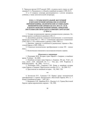 60
У. Черчилля против СССР весной 1945г. студенты могут узнать из пуб-
ликации О. А. Ржешевского в «Новой и новейшей истории» (1999, № 3)
11 и 12 вопросы семинара рассматриваются с учетом материала
учебника, а также дополнительной литературы.
ТЕМА 3. СТРАНЫ ЦЕНТРАЛЬНОЙ, ВОСТОЧНОЙ
И ЮГО-ВОСТОЧНОЙ ЕВРОПЫ ПОСЛЕ ВТОРОЙ
МИРОВОЙ ВОЙНЫ. ПОЛИТИЧЕСКИЕ И СОЦИАЛЬНО-
ЭКОНОМИЧЕСКИЕ ПРОЦЕССЫ 40-Х–80-Х ГГ. ХХ В.
В ЦЕНТРАЛЬНО-ВОСТОЧНОЙ ЕВРОПЕ. ПРОБЛЕМЫ
ПОСТСОЦИАЛИСТИЧЕСКОГО РАЗВИТИЯ СТИТРАН ЦВЕ
(2 ЧВАСА)
1. Условия возникновения народно-демократических режимов. Ос-
новные задачи и особенности режимов в 40-х гг.
2. Дальнейшее развитие социально-экономических и политических
процессов в конце 40-х гг.– 80-е гг. Становление «реального социализма»
(1945-1965 гг.). От стабилизации к кризису (1966–1989 гг.).
3. Причины, характер и особенности радикальных перемен в Вос-
точной Европе в 1989–1990-х гг.
4. Социально-экономические преобразования в конце ХХ – начале
ХХI в.
5. Политические изменения в постсоциалистических странах.
Источники и литература
1. Пономарев М.В. История стран Европы и Америки в новейшее
время. Учебник. – М.,2009.
2. Новейшая история стран Европы и Америки. ХХ век. Учеб. для
студ. высш. учеб. заведений. В 3 ч. / Под ред. А.М. Родригеса и
М.В.Пономарева. – М., 2004. – Ч.3.Гл.3.
3. Пономарев М.В., Смирнова С.Ю. Новая и новейшая история
стран Европы и Америки. Практическое пособие. В 3 ч. – М.,2004. Ч.3.
4. Хрестоматия по новейшей истории. – М.,1960. Т.ΙΙΙ.
***
4. Богомолов О.Т., Глинкина С.П. Первые уроки экономической
трансформации в странах Центральной и Восточной Европы 90-х гг. //
Новая и новейшая история. – 1997, № 3.
5. Вахрамеев А.В., Дерябина М.А., Язькова А.А. Страны Восточной
Европы: время кардинальных перемен. – М.,1990.
Copyright ОАО «ЦКБ «БИБКОМ» & ООО «Aгентство Kнига-Cервис»
 