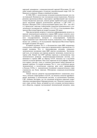63
народной демократии с коммунистической партией Югославии. В этой
связи можно рекомендовать студентам документальный очерк Л.И. Ги-
бианского в журнале «Новая и новейшей история».
К 1948-1949 гг. политическая гегемония коммунистических сил ста-
ла очевидной. Начинается этап «построения основ социализма», Попытки
решения крупномасштабных структурных преобразований при недоста-
точных бюджетных расходах, низком уровне заработной платы основной
массы населения привели политическим кризисам: в ГДР (1953 г.),
Польше и Венгрии (1956 г). В последующий период (кон. 50-х – нач. 60-х
гг.) происходит заметная стабилизация социально-экономического и по-
литического положения (см. учебник, с.111-131) и т.Ι исследования «Цен-
трально-Восточная Европа во второй половине ХХ века».
При рассмотрении вопроса о попытках реформирования модели со-
циально экономического развития в странах ЦВЕ следует отметить поло-
винчатость этих реформ, видоизменявших лишь методы административ-
ного государственного контроля и стимулирования. Символом
нереализованной идеи обновления модели социализма стала «Пражская
весна» (см. учебник и т.ΙΙ исследования «Центрально-Восточная Европа
во второй половине ХХ века»).
В первой половине 70-х гг. в большинстве стран ЦВЕ сохранялись
относительно стабильные темпы роста промышленного производства. Со
второй половины 70-х гг. международная ситуация, социально-
экономическое положение стран ЦВЕ заметно осложнились. Экстенсив-
ный путь, по которому шло прежде развитие экономики, полностью ис-
черпал себя. Новый этап НТР требовал перехода к интенсивному типу
экономического развития. Административно-командная система, сло-
жившаяся в странах ЦВЕ по образцу СССР, оказалась не в состоянии
ответить на вызов времени. Она стала тормозом на пути реформ. Начина-
ется период «застоя», отказ от поисков качественно новых решений на-
зревших проблем. Со второй половины 70-х гг. стал углубляться кризис
экономических и политических структур, ярче всего проявившийся
в Польше. В 80-е гг. экономическое положение социалистических стран
становилось все более тяжелым. Обострялась социально-политическая
обстановка.
Новый импульс развитие восточноевропейского социализма полу-
чило с началом «перестройки» в СССР, где начались попытки преобразо-
ваний экономики и политической системы, за исключением Румынии,
ГДР, Албании, Болгарии, где эти тенденции встречали серьезное сопро-
тивление консервативных бюрократических сил. Попытки социалистиче-
ских стран догнать Запад, вставший на путь создания постиндустриаль-
ного общества, сохраняя экстенсивный экономический механизм, лишь
Copyright ОАО «ЦКБ «БИБКОМ» & ООО «Aгентство Kнига-Cервис»
 