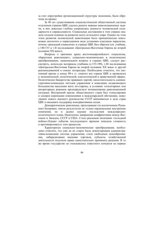 64
за счет перестройки организационной структуры экономики, были обре-
чены на провал.
За 40 лет существования социалистической общественной системы
отдельным странам ЦВЕ удалось решить важные цивилизационные зада-
чи, в них довольно глубоко укоренились ценности человеческой соли-
дарности и справедливости. Социальные достижения в этих странах ока-
зали сильное влияние на развитие всего остального мира. Однако на этом
этапе развития человеческой цивилизации было принципиально невоз-
можно воплотить в первозданном виде установки классиков марксизма,
почему «реальный социализм» в странах ЦВЕ был обречен (см. учебник,
с.140-153 и т.ΙΙ исследования «Центрально-Восточная Европа во второй
половине ХХ века»).
Вопросы о причинах краха восточноевропейского социализма,
«бархатных революциях», социально-экономических и политических
преобразованиях, национальном вопросе в странах ЦВЕ, следует рас-
смотреть, используя материалы учебника (с.153-190), т.ΙΙΙ исследования
«Центрально-Восточная Европа во второй половине ХХ века» и другой
рекомендованной в списке литературы. Необходимо отметить, что сис-
темный кризис к концу 80-х гг. охватил все страны ЦВЕ и проявлялся
в экономической, политической, идеологической и нравственной сферах.
Политическое банкротство правящих партий, несостоятельность админи-
стративно-командных методов управления и нежелание подавляющего
большинства населения жить по-старому, в условиях тоталитарных или
авторитарных режимов предопределило возникновение революционной
ситуации. Внутренний кризис общественного строя был стимулирован
и ускорен коренными изменениями в международной обстановке, неже-
ланием нового высшего руководства СССР вмешиваться в дела стран
ЦВЕ и оказывать поддержку консервативным силам.
Демократические революции, проходившие (за исключением Румы-
нии) бескровно, имели результатом не только кардинальные внутренние
изменения, но и далеко идущие последствия международно-
политического плана. Наметилось завершение конфронтации между Вос-
током и Западом, СССР и США. Стало реальным окончание «холодной
войны».Однако события последующего времени показали сложность
и противоречивость этих процессов.
Характеризуя социально-экономические преобразования, необхо-
димо отметить, что уже на их старте была демонтирована администра-
тивно-командная система управления, стало свободным ценообразова-
ние, либерализована внешняя торговля, субъекты хозяйственной
деятельности получили право самостоятельно принимать решения. В то
же время государство не отказывалось известного контроля на первых
Copyright ОАО «ЦКБ «БИБКОМ» & ООО «Aгентство Kнига-Cервис»
 