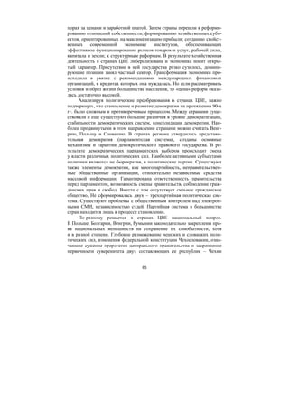 65
порах за ценами и заработной платой. Затем страны перешли к реформи-
рованию отношений собственности; формированию хозяйственных субъ-
ектов, ориентированных на максимализацию прибыли; созданию свойст-
венных современной экономике институтов, обеспечивающих
эффективное функционирование рынков товаров и услуг, рабочей силы,
капитала и земли; к структурным реформам. В результате хозяйственная
деятельность в странах ЦВЕ либерализована и экономика носит откры-
тый характер. Присутствие в ней государства резко сузилось, домини-
рующие позиции занял частный сектор. Трансформация экономики про-
исходила в увязке с рекомендациями международных финансовых
организаций, в кредитах которых она нуждалась. Но если рассматривать
условия и образ жизни большинства населения, то «цена» реформ оказа-
лась достаточно высокой.
Анализируя политические преобразования в странах ЦВЕ, важно
подчеркнуть, что становление и развитие демократии на протяжении 90-х
гг. было сложным и противоречивым процессом. Между странами суще-
ствовали и еще существуют большие различия в уровне демократизации,
стабильности демократических систем, консолидации демократии. Наи-
более продвинутыми в этом направлении странами можно считать Венг-
рию, Польшу и Словакию. В странах региона утвердилась представи-
тельная демократия (парламентская система), созданы основные
механизмы и гарантии демократического правового государства. В ре-
зультате демократических парламентских выборов происходит смена
у власти различных политических сил. Наиболее активными субъектами
политики являются не бюрократия, а политические партии. Существуют
также элементы демократии, как многопартийность, неправительствен-
ные общественные организации, относительно независимые средства
массовой информации. Гарантирована ответственность правительства
перед парламентом, возможность смены правительств, соблюдение граж-
данских прав и свобод. Вместе с тем отсутствует сильное гражданское
общество, Не сформировалась двух – трехпартийная политическая сис-
тема. Существуют проблемы с общественным контролем над электрон-
ными СМИ, независимостью судей. Партийная система в большинстве
стран находится лишь в процессе становления.
По-разному решается в странах ЦВЕ национальный вопрос.
В Польше, Болгарии, Венгрии, Румынии законодательно закреплены пра-
ва национальных меньшинств на сохранение их самобытности, хотя
и в разной степени. Глубокое размежевание чешских и словацких поли-
тических сил, изменения федеральной конституции Чехословакии, озна-
чавшие сужение прерогатив центрального правительства и закрепление
первичности суверенитета двух составляющих ее республик – Чехии
Copyright ОАО «ЦКБ «БИБКОМ» & ООО «Aгентство Kнига-Cервис»
 