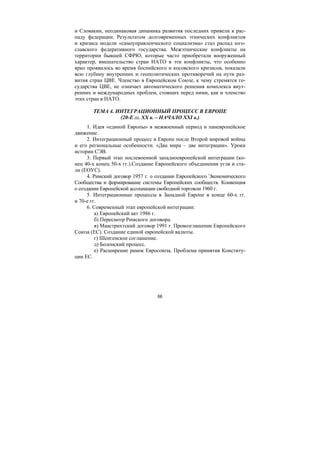 66
и Словакии, неодинаковая динамика развития последних привели к рас-
паду федерации. Результатом долговременных этнических конфликтов
и кризиса модели «самоуправленческого социализма» стал распад юго-
славского федеративного государства. Межэтнические конфликты на
территории бывшей СФРЮ, которые часто приобретали вооруженный
характер, вмешательство стран НАТО в эти конфликты, что особенно
ярко проявилось во время боснийского и косовского кризисов, показали
всю глубину внутренних и геополитических противоречий на пути раз-
вития стран ЦВЕ. Членство в Европейском Союзе, к чему стремятся го-
сударства ЦВЕ, не означает автоматического решения комплекса внут-
ренних и международных проблем, стоящих перед ними, как и членство
этих стран в НАТО.
ТЕМА 4. ИНТЕГРАЦИОННЫЙ ПРОЦЕСС В ЕВРОПЕ
(20-Е гг. ХХ в. – НАЧАЛО ХХI в.)
1. Идея «единой Европы» в межвоенный период и паневропейское
движение.
2. Интеграционный процесс в Европе после Второй мировой войны
и его региональные особенности. «Два мира – две интеграции». Уроки
истории СЭВ.
3. Первый этап послевоенной западноевропейской интеграции (ко-
нец 40-х конец 50-х гг.).Создание Европейского объединения угля и ста-
ли (ЕОУС).
4. Римский договор 1957 г. о создании Европейского Экономического
Сообщества и формирование системы Европейских сообществ. Конвенция
о создании Европейской ассоциации свободной торговли 1960 г.
5. Интеграционные процессы в Западной Европе в конце 60-х гг.
и 70-е гг.
6. Современный этап европейской интеграции:
а) Европейский акт 1986 г.
б) Пересмотр Римского договора.
в) Маастрихтский договор 1991 г. Провозглашение Европейского
Союза (ЕС). Создание единой европейской валюты.
г) Шенгенское соглашение.
д) Болонский процесс.
е) Расширение рамок Евросоюза. Проблема принятия Конститу-
ции ЕС.
Copyright ОАО «ЦКБ «БИБКОМ» & ООО «Aгентство Kнига-Cервис»
 