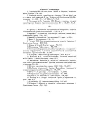 67
Источники и литература
1. Пономарев М.В. История стран Европы и Америки в новейшее
время. Учебник. – М.,2009.
2. Новейшая история стран Европы и Америки. ХХ век. Учеб. для
студ. высш. учеб. заведений. В 3 ч. / Под ред. А.М. Родригеса и М.В. По-
номарева. – М., 2004. – Ч.1.Гл.2; Ч.2.Гл.2; Ч.3.Гл.3.
3. Пономарев М.В., Смирнова С.Ю. Новая и новейшая история
стран Европы и Америки. Практическое пособие. В 3 ч. – М.,2004. Ч.2, 3.
***
4. Борисова К. Важнейший этап европейской интеграции // Мировая
экономика и международные отношения. – 2002. № 10.
5. Борко Ю.А., Буторина О.В. Перспективы Евросоюза в новом веке //
Современная Европа. – 2001. № 3.
6. Борко Ю.А.Европейский Союз на пороге XXI века. – М.,2001.
7. Брандт В. Воспоминания. – М.,1991.
8. Глухарев Л.И. Политические компоненты развития Евросоюза //
Современная Европа. – 2003. № 2.
9. Жискар д′ Эстен В. Власть и жизнь. – М.,1990.
10. Киссинджер Г. Дипломатия. – М.,1997.
11. Комплексная программа дальнейшего углубления и совершенст-
вования сотрудничества и развития социалистической экономической
интеграции стран-членов СЭВ. – М.,1971.
12. Кустарев А.Европа non stop// Новое время.-2004. № 9-24.
13. Илюхина Р.М. Идейно-политическая эволюция пацифизма
в 1917-1939 гг. // Вопросы истории. – 1986. № 12.
14. ИноземцевВ., Кузнецова Е.. В поисках идентичности: европей-
ская социокультурная парадигма // Мировая экономика имеждународные
отношения.-2002.№6.
15. История европейской интеграции (1945–1994). – М., 1995.
16. Проблемы современной Европы. Европейская безопасность
и тенденции развития в Западной Европе. – М., 1974.
17. Пугачев Б.М. Два мира – две интеграции. – М., 1974.
18. Современные международные отношения – М., 2000.
19. Чубарьян А.О. Европейская идея в истории. – М., 1987.
20. Швейцер В.Я. Контуры социальной Европы.//Современная Ев-
ропа.- 2000. № 2.
21. Шемятенков В.Г.Европейская интеграция. – М.,2003.
22. Шишков Ю.В.Европа и процессы глобализации экономики //
Современная Европа. – 2001. № 4.
Copyright ОАО «ЦКБ «БИБКОМ» & ООО «Aгентство Kнига-Cервис»
 