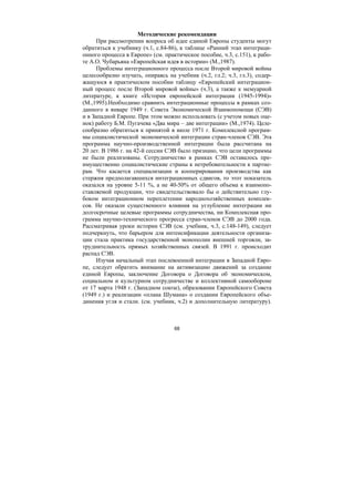 68
Методические рекомендации
При рассмотрении вопроса об идее единой Европы студенты могут
обратиться к учебнику (ч.1, с.84-86), к таблице «Ранний этап интеграци-
онного процесса в Европе» (см. практическое пособие, ч.3, с.151), к рабо-
те А.О. Чубарьяна «Европейская идея в истории» (М.,1987).
Проблемы интеграционного процесса после Второй мировой войны
целесообразно изучать, опираясь на учебник (ч.2, гл.2; ч.3, гл.3), содер-
жащуюся в практическом пособии таблицу «Европейский интеграцион-
ный процесс после Второй мировой войны» (ч.3), а также к мемуарной
литературе, к книге «История европейской интеграции (1945-1994)»
(М.,1995).Необходимо сравнить интеграционные процессы в рамках соз-
данного в январе 1949 г. Совета Экономической Взаимопомощи (СЭВ)
и в Западной Европе. При этом можно использовать (с учетом новых оце-
нок) работу Б.М. Пугачева «Два мира – две интеграции» (М.,1974). Целе-
сообразно обратиться к принятой в июле 1971 г. Комплексной програм-
мы социалистической экономической интеграции стран-членов СЭВ. Эта
программа научно-производственной интеграции была рассчитана на
20 лет. В 1986 г. на 42-й сессии СЭВ было признано, что цели программы
не были реализованы. Сотрудничество в рамках СЭВ оставалось пре-
имущественно социалистические страны к нетребовательности к партне-
рам. Что касается специализации и кооперирования производства как
стержня предполагавшихся интеграционных сдвигов, то этот показатель
оказался на уровне 5-11 %, а не 40-50% от общего объема к взаимопо-
ставляемой продукции, что свидетельствовало бы о действительно глу-
боком интеграционном переплетении народнохозяйственных комплек-
сов. Не оказали существенного влияния на углубление интеграции ни
долгосрочные целевые программы сотрудничества, ни Комплексная про-
грамма научно-технического прогресса стран-членов СЭВ до 2000 года.
Рассматривая уроки истории СЭВ (см. учебник, ч.3, с.148-149), следует
подчеркнуть, что барьером для интенсификации деятельности организа-
ции стала практика государственной монополии внешней торговли, за-
труднительность прямых хозяйственных связей. В 1991 г. происходит
распад СЭВ.
Изучая начальный этап послевоенной интеграции в Западной Евро-
пе, следует обратить внимание на активизацию движений за создание
единой Европы, заключение Договора о Договора об экономическом,
социальном и культурном сотрудничестве и коллективной самообороне
от 17 марта 1948 г. (Западном союзе), образовании Европейского Совета
(1949 г.) и реализации «плана Шумана» о создании Европейского объе-
динения угля и стали. (см. учебник, ч.2) и дополнительную литературу).
Copyright ОАО «ЦКБ «БИБКОМ» & ООО «Aгентство Kнига-Cервис»
 