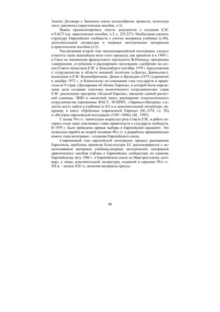 69
Анализ Договора о Западном союзе целесообразно провести, используя
текст документа (практическое пособие, ч.3).
Важно проанализировать тексты документов о создании ЕЭС
и ЕАСТ (см. практическое пособие, ч.3, с. 225-227). Необходимо уяснить
структуру Европейских сообществ с учетом материала учебника (с.40),
дополнительной литературы и опорных методических материалов
в практическом пособии (ч.3).
Рассматривая второй этап западноевропейской интеграции, следует
отметить такие важнейшие вехи этого процесса, как принятие в в 1969 г.
в Гааге по инициативе французского президента Ж.Помпиду программы
«завершения, углубления и расширения» интеграции, одобрение на сес-
сии Совета министров ЕЭС в Люксембурге (октябрь 1970 г.)предложения
о сотрудничестве в области внешней политики («Доклад Давиньона»),
вхождение в ЕЭС Великобритании, Дании и Ирландии (1973 г),принятие
в декабре 1973 г. в Копенгагене на совещании глав государств и прави-
тельств 9 стран «Декларации об облике Европы», в которой были опреде-
лены цели создания «системы политического сотрудничества» стран
ЕЭС. реализацию программ «Зеленой Европы», введение единой расчет-
ной единицы- ЭКЮ и «валютной змеи», расширение технологического
сотрудничества (программы ФАСТ, ЭСПРИТ, «Эврика»).Материал сту-
денты могут найти в учебнике (с.41) и в дополнительной литературе, на-
пример, в книге «Проблемы современной Европы» (М.,1974, гл. IX)
и «Истории европейской интеграции (1945–1994)» (М., 1995).
С конца 70-х гг. значительно возрастает роль Совета ЕЭС, в работе ко-
торого стали чаще участвовать главы правительств и государств сообществ.
В 1979 г. были проведены прямые выборы в Европейский парламент. Это
позволило перейти во второй половине 80-х гг. к разработке принципиально
нового этапа интеграции – созданию Европейского союза.
Современный этап европейской интеграции, процесс расширения
Евросоюза, проблемы принятия Конституции ЕС рассматривается с ис-
пользованием материала учебника,опорных методических материалов
практического пособия (таблиц о Европейских сообществах по единому
Европейскому акту 1986 г. и Европейском союзе по Маастрихтскому дого-
вору, а также дополнительной литературы, изданной в середине 90-х гг.
ХХ в. – начале ХХ1 в., включая материалы прессы.
Copyright ОАО «ЦКБ «БИБКОМ» & ООО «Aгентство Kнига-Cервис»
 