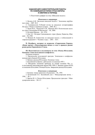71
ЗАДАНИЯ ДЛЯ САМОСТОЯТЕЛЬНОЙ РАБОТЫ
ПО НОВЕЙШЕЙ ИСТОРИИ СТРАН ЕВРОПЫ
И АМЕРИКИ (II ПЕРИОД)
I. Подготовить реферат на тему «Шведская модель».
Источники и литература
1. Волков А.М. Эволюция шведской модели // Экономика зарубеж-
ных стран. – 2007. № 2.
2. Гуннериусссон Х.Новый взгляд на шведскую историографию
ХХ века // Новая и новейшая история. – 2004. № 1.
3. Исаев М.А., Чеканский А.И., Шишкин В.Н. Политическая систе-
ма стран Скандинавии И Финляндии. – М., 2000.
4. История Швеции. – М., 1974.
5. Кан А.С. История Скандинавских стран (Дания, Норвегия, Шве-
ция). – М.,1980.
6. Можаев В. Совместима ли шведская модель с глобализацией и
«евроинтеграцией»? // Человек и труд. – 2001. – № 4.
II. Подобрать материал из журналов «Современная Европа»,
«Новое время», «Международная жизнь» и газет о процессе расши-
рении рамок Европейского Союза.
III. Подготовиться к коллоквиуму по теме «Распад Югославии.
Основные этапы югославского конфликта».
Основные вопросы:
1. Предпосылки югославской трагедии. Этническая и конфессио-
нальная карта бывшей Югославии.
2. Процесс распада Югославии. Основные этапы.
3. Боснийский конфликт. Дейтонские соглашения 1995 г..
4. Обострение косовской проблемы во второй половине 90-х гг.
и югославский международный кризис1998–1999 гг. Военные акции НАТО
в отношении Югославии. Позиция России. Завершение распада Югославии.
Источники и литература
1. Балканы: между прошлым и буджущим. – М., 1995.
2. Ботяновский А.С. Боснийский узел // Международная жизнь. –
1996. – № 1.
3. Брагин Ю. А. Распад Югославии. Предпосылки трагедии // Меж-
дународная жизнь. – № 4–5.
Copyright ОАО «ЦКБ «БИБКОМ» & ООО «Aгентство Kнига-Cервис»
 