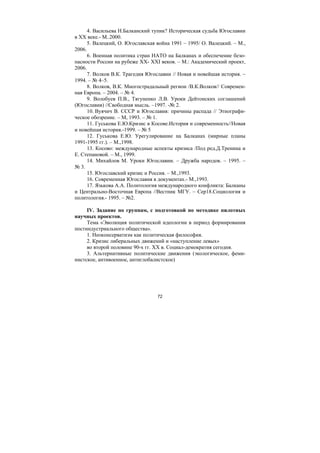72
4. Васильева Н.Балканский тупик? Историческая судьба Югославии
в ХХ веке.- М..2000.
5. Валецкий, О. Югославская война 1991 – 1995/ О. Валецкий. – М.,
2006.
6. Военная политика стран НАТО на Балканах и обеспечение безо-
пасности России на рубеже ХХ- ХХI веков. – М.: Академический проект,
2006.
7. Волков В.К. Трагедия Югославии // Новая и новейшая история. –
1994. – № 4–5.
8. Волков, В.К. Многострадальный регион /В.К.Волков// Современ-
ная Европа. – 2004. – № 4.
9. Волобуев П.В., Тягуненко Л.В. Уроки Дейтонских соглашений
(Югославия) //Свободная мысль. –1997. -№ 2.
10. Вуячич В. СССР и Югославия: причины распада // Этнографи-
ческое обозрение. – М, 1993. – № 1.
11. Гуськова Е.Ю.Кризис в Косове.История и современность//Новая
и новейшая история.-1999. – № 5
12. Гуськова Е.Ю. Урегулирование на Балканах (мирные планы
1991-1995 гг.). – М.,1998.
13. Косово: международные аспекты кризиса /Под ред.Д.Тренина и
Е. Степановой. – М., 1999.
14. Михайлов М. Уроки Югославии. – Дружба народов. – 1995. –
№ 3.
15. Югославский кризис и Россия. – М.,1993.
16. Современная Югославия в документах.- М.,1993.
17. Язькова А.А. Политология международного конфликта: Балканы
и Центрально-Восточная Европа //Вестник МГУ. – Сер18.Социология и
политология.- 1995. – №2.
IV. Задание по группам, с подготовкой по методике пилотных
научных проектов.
Тема «Эволюция политической идеологии в период формирования
постиндустриального общества».
1. Неоконсерватизм как политическая философия.
2. Кризис либеральных движений и «наступление левых»
во второй половине 90-х гг. XX в. Социал-демократия сегодня.
3. Альтернативные политические движения (экологическое, феми-
нистское, антивоенное, антиглобалистское)
Copyright ОАО «ЦКБ «БИБКОМ» & ООО «Aгентство Kнига-Cервис»
 