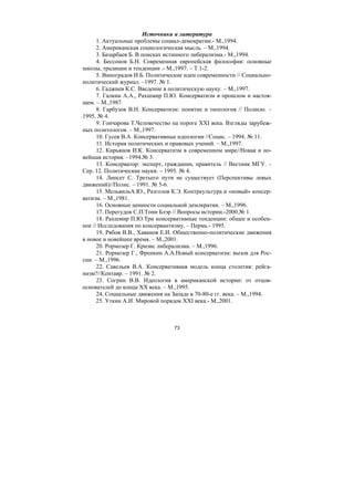 73
Источники и литература
1. Актуальные проблемы социал-демократии.- М.,1994.
2. Американская социологическая мысль. – М.,1994.
3. Базарбаев Б. В поисках истинного либерализма.- М.,1994.
4. Бессонов Б.Н. Современная европейская философия: основные
школы, традиции и тенденции .- М.,1997. – Т.1-2.
5. Виноградов И.Б. Политические идеи современности // Социально-
политический журнал. –1997. № 1.
6. Гаджиев К.С. Введение в политическую науку. – М.,1997.
7. Галкин А.А., Рахшмир П.Ю. Консерватизм в прошлом и настоя-
щем. – М.,1987.
8. Гарбузов В.Н. Консерватизм: понятие и типология // Полисю. –
1995. № 4.
9. Гончарова Т.Человечество на пороге XXI века. Взгляды зарубеж-
ных политологов. – М.,1997.
10. Гусев В.А. Консервативные идеологии //Социс. – 1994. № 11.
11. История политических и правовых учений. – М.,1997.
12. Кирьянов И.К. Консерватизм в современном мире//Новая и но-
вейшая история. –1994.№ 3.
13. Консерватор: эксперт, гражданин, правитель // Вестник МГУ. –
Сер. 12. Политические науки. – 1995. № 4.
14. Липсет С. Третьего пути не существует (Перспективы левых
движений)//Полис. – 1991. № 5-6.
15. МельвильА.Ю., Разголов К.Э. Контркультура и «новый» консер-
ватизм. – М.,1981.
16. Основные ценности социальной демлкратии. – М.,1996.
17. Перегудов С.П.Тони Блэр // Вопросы истории.-2000.№ 1.
18. Рахшмир П.Ю.Три консервативные тенденции: общее и особен-
ное // Исследования по консерваитизму. – Пермь.- 1995.
19. Рябов В.В., Хаванов Е.И. Общественно-политические движения
в новое и новейшее время. – М.,2001.
20. Рормозер Г. Кризис либерализма. – М.,1996.
21. Рормозер Г., Френкин А.А.Новый консерватизм: вызов для Рос-
сии. – М.,1996.
22. Савельев В.А. Консервативная модель конца столетия: рейга-
низм?//Кентавр. – 1991. № 2.
23. Согрин В.В. Идеология в американской истории: от отцов-
основателей до конца XX века. – М.,1995.
24. Социальные движения на Западе в 70-80-е гг. века. – М.,1994.
25. Уткин А.И. Мировой порядок ХХI века.- М.,2001.
Copyright ОАО «ЦКБ «БИБКОМ» & ООО «Aгентство Kнига-Cервис»
 