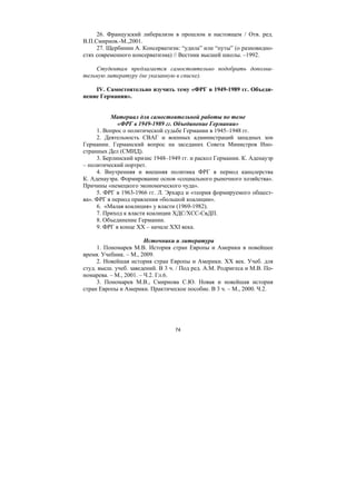 74
26. Французский либерализм в прошлом и настоящем / Отв. ред.
В.П.Смирнов.-М.,2001.
27. Щербинин А. Консерватизм: “удила” или “путы” (о разновидно-
стях современного консерватизма) // Вестник высшей школы. –1992.
Студентам предлагается самостоятельно подобрать дополни-
тельную литературу (не указанную в списке).
IV. Самостоятельно изучить тему «ФРГ в 1949-1989 гг. Объеди-
нение Германии».
Материал для самостоятельной работы по теме
«ФРГ в 1949-1989 гг. Объединение Германии»
1. Вопрос о политической судьбе Германии в 1945–1948 гг.
2. Деятельность СВАГ и военных администраций западных зон
Германии. Германский вопрос на заседаних Совета Министров Ино-
странных Дел (СМИД).
3. Берлинский кризис 1948–1949 гг. и раскол Германии. К. Аденауэр
– политический портрет.
4. Внутренняя и внешняя политика ФРГ в период канцлерства
К. Аденауэра. Формирование основ «социального рыночного хозяйства».
Причины «немецкого экономического чуда».
5. ФРГ в 1963-1966 гг. Л. Эрхард и «теория формируемого общест-
ва». ФРГ в период правления «большой коалиции».
6. «Малая коалиция» у власти (1969-1982).
7. Приход к власти коалиции ХДС/ХСС-СвДП.
8. Объединение Германии.
9. ФРГ в конце ХХ – начале ХХI века.
Источники и литература
1. Пономарев М.В. История стран Европы и Америки в новейшее
время. Учебник. – М., 2009.
2. Новейшая история стран Европы и Америки. ХХ век. Учеб. для
студ. высш. учеб. заведений. В 3 ч. / Под ред. А.М. Родригеса и М.В. По-
номарева. – М., 2001. – Ч.2. Гл.6.
3. Пономарев М.В., Смирнова С.Ю. Новая и новейшая история
стран Европы и Америки. Практическое пособие. В 3 ч. – М., 2000. Ч.2.
Copyright ОАО «ЦКБ «БИБКОМ» & ООО «Aгентство Kнига-Cервис»
 