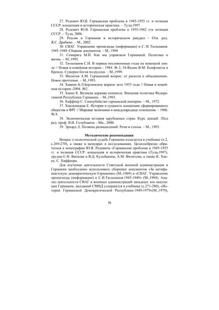 76
27. Родович Ю.В. Германская проблема в 1945-1955 гг. и позиция
СССР: концепция и историческая практика. – Тула,1997.
28. Родович Ю.В. Германская проблема в 1955-1962 гги позиция
СССР. – Тула, 2006.
29. Россия и Германия в историческом ракурсе / Отв. ред.
Я.С. Драбкин. – М., 2002.
30. СВАГ. Управление пропаганды (информации) и С. И. Тюльпанов.
1945–1949: Сборник документов. – М., 1994
31. Семиряга М.И. Как мы управляли Германией. Политика и
жизнь. – М.,1995.
32. Тюльпанов С.И. В первые послевоенные годы на немецкой зем-
ле // Новая и новейшая история.– 1984. № 2, 34.Фалин В.М. Конфликты в
Кремле. Сумерки богов по-русски. – М.,1999.
33. Филитов А.М. Германский вопрос: от раскола к объединению.
Новое прочтение. – М.,1993.
34. Хавкин Б.Л.Берлинское жаркое лето 1953 года // Новая и новей-
шая история.-2004. №2.
35. Хакке К. Великая держава поневоле. Внешняя политика Федера-
тивной Республики Германии. – М.,1993.
36. Хаффнер С. Самоубийство германской империи. – М., 1972.
37. Хмельницкая Е. История и сущность концепции сформированного
общества в ФРГ // Мировая экономика и международные отношения. – 1966.
№ 8.
38. Экономическая история зарубежных стран. Курс лекций. /Под
ред. проф. В.И. Голубовича – Мн., 2000.
39. Эрхард Л. Полвека размышлений: Речи и статьи. – М., 1993.
Методические рекомендации.
Вопрос о политической судьбе Германии излагается в учебнике (ч.2,
с.269-270), а также в мемуарах и исследованиях. Целесообразно обра-
титься к монографии Ю.В. Родовича «Германская проблема в 1945-1955
гг. и позиция СССР: концепция и историческая практика (Тула,1997),
трудам С.И. Вискова и В.Д. Кульбакина, А.М. Филитова, а также К. Хак-
ке, С. Хаффнера.
Для изучения деятельности Советской военной администрации в
Германии необходимо использовать сборники документов «За антифа-
шистскую демократическую Германию» (М.,1969) и «СВАГ. Управление
пропаганды (информации) и С.И.Тюльпанов.1945-1949» (М.,1994). Ана-
лиз деятельности СВАГ и военных администраций западных зон оккупа-
ции Германии, заседаний СМИД содержится в учебнике (с.271-280), «Ис-
тории Германской Демократической Республики.1949-1979»(М.,1979),
Copyright ОАО «ЦКБ «БИБКОМ» & ООО «Aгентство Kнига-Cервис»
 