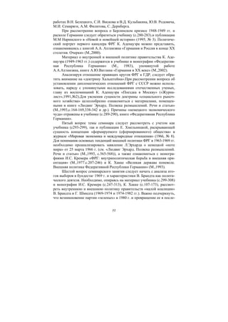 77
работах В.Н. Белецкого, С.И. Вискова и В.Д. Кульбакина, Ю.В. Родовича,
М.И. Семиряги, А.М. Филитова, С. Дернберга.
При рассмотрении вопроса о Берлинском кризисе 1948-1949 гг. и
расколе Германии следует обратиться учебнику (с.280-283).и публикации
М.М Наринского в «Новой и новейшей истории» (1995, № 3). Политиче-
ский портрет первого канцлера ФРГ К. Аденауэра можно представить,
ознакомившись с книгой А.А. Ахтамзяна «Германия и Россия в конце ХХ
столетия. Очерки» (М.,2000).
Материал о внутренней и внешней политике правительства К. Аде-
науэра (1949-1963 гг.) содержится в учебнике в монографии «Федератив-
ная Республика Германии» (М., 1983), упомянутой работе
А.А.Ахтамзяна, книге А.Ю.Ватлина «Германия в ХХ веке» (М.,2002).
Анализируя отношение правящих кругов ФРГ к ГДР, следует обра-
тить внимание на «доктрину Хальштейна».При рассмотрении вопроса об
установлении дипломатических отношений ФРГ с СССР можно исполь-
зовать, наряду с упомянутыми исследованиями отечественных ученых,
главу из воспоминаний К. Аденауэра «Поездка в Москву» («Журна-
лист»,1991,№2).Для уяснения сущности доктрины «социального рыноч-
ного хозяйства» целесообразно ознакомиться с материалами, помещен-
ными в книге «Людвиг Эрхард. Полвека размышлений. Речи и статьи»
(М.,1993,с.164-169,338-342 и др.). Причины «немецкого экономического
чуда» отражены в учебнике (с.289-290), книге «Федеративная Республика
Германии».
Пятый вопрос темы семинара следует рассмотреть с учетом как
учебника (с293-299), так и публикации Е. Хмельницкой, раскрывающей
сущность концепции «формируемого (сформированного) общества» в
журнале «Мировая экономика и международные отношения» (1966, № 8).
Для понимания основных тенденций внешней политики ФРГ в 1963-1969 гг.
необходимо проанализировать заявление Л.Эрхарда о немецкой «ноте
мира» от 25 марта 1966 г. (см. «Людвиг Эрхард. Полвека размышлений.
Речи и статьи» (М.,1993, с.565-568)), а также ознакомиться с моногра-
фиями И.С. Кремера «ФРГ: внутриполитическая борьба и внешняя ори-
ентация» (М.,1977.с.207-246) и К. Хакке «Великая держава поневоле.
Внешняя политика Федеративной Республики Германии» (М.,1993).
Шестой вопрос семинарского занятия следует начать с анализа ито-
гов выборов в бундестаг 1969 г. и характеристики В. Брандта как полити-
ческого деятеля. Необходимо, опираясь на материал учебника (с.299-308)
и монографии И.С. Кремера (с.247-313), К. Хакке (с.107-173), рассмот-
реть внутреннюю и внешнюю политику правительств «малой коалиции»
В. Брандта и Г. Шмидта (1969-1974 и 1974-1982 гг.). Важно подчеркнуть,
что возникновение партии «зеленых» в 1980 г. и превращение ее в после-
Copyright ОАО «ЦКБ «БИБКОМ» & ООО «Aгентство Kнига-Cервис»
 
