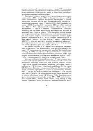 78
дующем в постоянный элемент политического спектра ФРГ имело суще-
ственное значение для стабилизации всей политической системы страны.
Особое внимание следует обратить также на определение сущности и
содержания «новой восточной политики».
Переходя к седьмому вопросу, надо проанализировать ситуацию,
сложившуюся в ФРГ с начала 1980-х гг. Следует отметить, что в обста-
новке экономического кризиса обострились противоречия в социал-
либеральной коалиции, прежде всего по проблемам роли государства в
экономике и социальной сфере. 17 сентября 1982 г. СвДП разорвала коа-
лицию с СДПГ. 1 октября 1982 г канцлером ФРГ был избран председа-
тель ХДС Г. Коль (Политический портрет Г.Коля см. в книге
Л.Г.Истягина и статье К.Вяткина). Антиэтатитская социально-
экономическая программа демохристиан воспринималась немцами во
время выборов в бундестаг в марте 1983 г как «новый подход» к реше-
нию назревавших проблем. Организационная мобилизованность, некото-
рые популистские лозунги, использование просчетов политики СДПГ
привели к победе блок ХДС/ХСС-СвДП, который сохранил власть и на
последующих выборах. Следует отметить переход правительства
ХДС/ХСС к политике жестокой экономии, сокращению дефицитного
финансирования, на то, что «неоконсервативная волна» затронула важ-
ные аспекты трудового права (см. учебник, с.313-317).
Во внешней политике за 70 – 80-е гг. было преодолено противоре-
чие в положении ФРГ как экономического гиганта и «политического кар-
лика». ФРГ рассматривалось как надежный член НАТО и близкий союз-
ник США. В 1984 г. она добилась от Западноевропейского союза отмены
последних наложенных на нее Парижскими соглашениями 1954 г. огра-
ничений на производство тяжелых видов вооружений. Вместе с тем, с
1987 г. в отношениях с СССР происходят положительные сдвиги.
Долгосрочной целью внешней политики ФРГ стало создание таких
политических структур в Европе, в рамках которых стало бы возможным
объединение Германии. Новый этап этой политики наступил в конце
1989 г., после крупных политических изменений в Восточной Европе, в
особенности в ГДР (см. книгу «Последний год ГДР» (М.,1993) и статью
А.В. Потапова). Используя реферативный сборник «Объединенная Гер-
мания: политико -культурные и социально-экономические аспекты»
(1992 г.), следует рассмотреть «10 пунктов» программы Г. Коля, отноше-
ние к ней ФРГ, а также ГДР, переживавшей острый кризис, а затем и ито-
ги выборов в Народную палату ГДР 18 марта 1990 г. Далее необходимо
кратко проанализировать договоры между ФРГ и ГДР, заключенные в
мае и августе 1990 г. 3 октября 1990 г. вступил в силу Договор об объе-
динении Германии. Следует рассмотреть и внешнеполитический аспект
Copyright ОАО «ЦКБ «БИБКОМ» & ООО «Aгентство Kнига-Cервис»
 