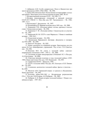 80
5. Добрынин А.Ф. Сугубо доверительно. Посол в Вашингтоне при
шести президентах США. (1962-1986). – М.,1996.
6. Зубок В.М.,Печатнов В.О. Отечественная историография «холод-
ной войны». Некоторые итоги//Отечественная история.-2003. № 4-5.
7. История внешней политики СССР. – М.,1986. Т.2.
8. История международных отношений и внешней политики
СССР.1917–1986.В 3 т. /Под общ. ред. В.Г. Трухановского. – М., 1986-
1987. Т.2-3.
9. Киссинджер Г. Дипломатия – М., 1997.
10. Кальвокоресси П. Мировая политика после 1945 года. – М., 2000.
11. Корниенко Г.М. «Холодная война»: истоки, причины и послед-
ствия // Осмысление истории. – М.,1996.
12. Корниенко Г. М. «Холодная война»: Свидетельство ее участни-
ка. – М., 1995.
13. Наринский М. М. СССР и план Маршалла // Новая и новейшая
история. – 1993. № 2.
14. Осмысление истории. – М.,1996.
15. Организация Варшавского Договора. Документы и материа-
лы.1955-1980. – М..1980.
16. Никсон Р. На арене. – М.,1992.
17. Новые документы по новейшей истории. Хрестоматия для уча-
щихся 10-11кл. общеобразоват. учреждений. / Ред. и сост. Г.Н. Севостья-
нов. – М.,1996.
18. Печатнов В.О. От союза к холодной войне: советско-
американские отношения в 1945 – 1947 гг. – М., 2006.
19. Системная история международных отношений. В 2 т./Под ред.
А.Д..Богатурова. – М.,2006.
20. Советская внешняя политика в годы «холодной войны» (1945-
1985). Новое прочтение./Отв. ред. Л.Н. Нежинский. – М.,1995.
21. Справочник НАТО. – Брюссель, 1999.
22. СССР и холодная война /Под ред. В.С.Лельчука и Е.И. Пивова-
ра. – М.,1995.
23. Сталинское десятилетие холодной войны: факты и гипотезы. –
М.,1999.
24. Филитов А.М. Германский вопрос: от раскола к объединению.
Новое прочтение. – М.,1993.
25. Холодная война.1945-1963 гг. Историческая ретроспектива
Сб.ст. / Отв. ред. Н.И.Егорова, А.О.Чубарьян. – М., 2003.
26. Чубарьян А. О. Новая история «холодной войны» // Новая и но-
вейшая история. – 1997. № 6.
Copyright ОАО «ЦКБ «БИБКОМ» & ООО «Aгентство Kнига-Cервис»
 